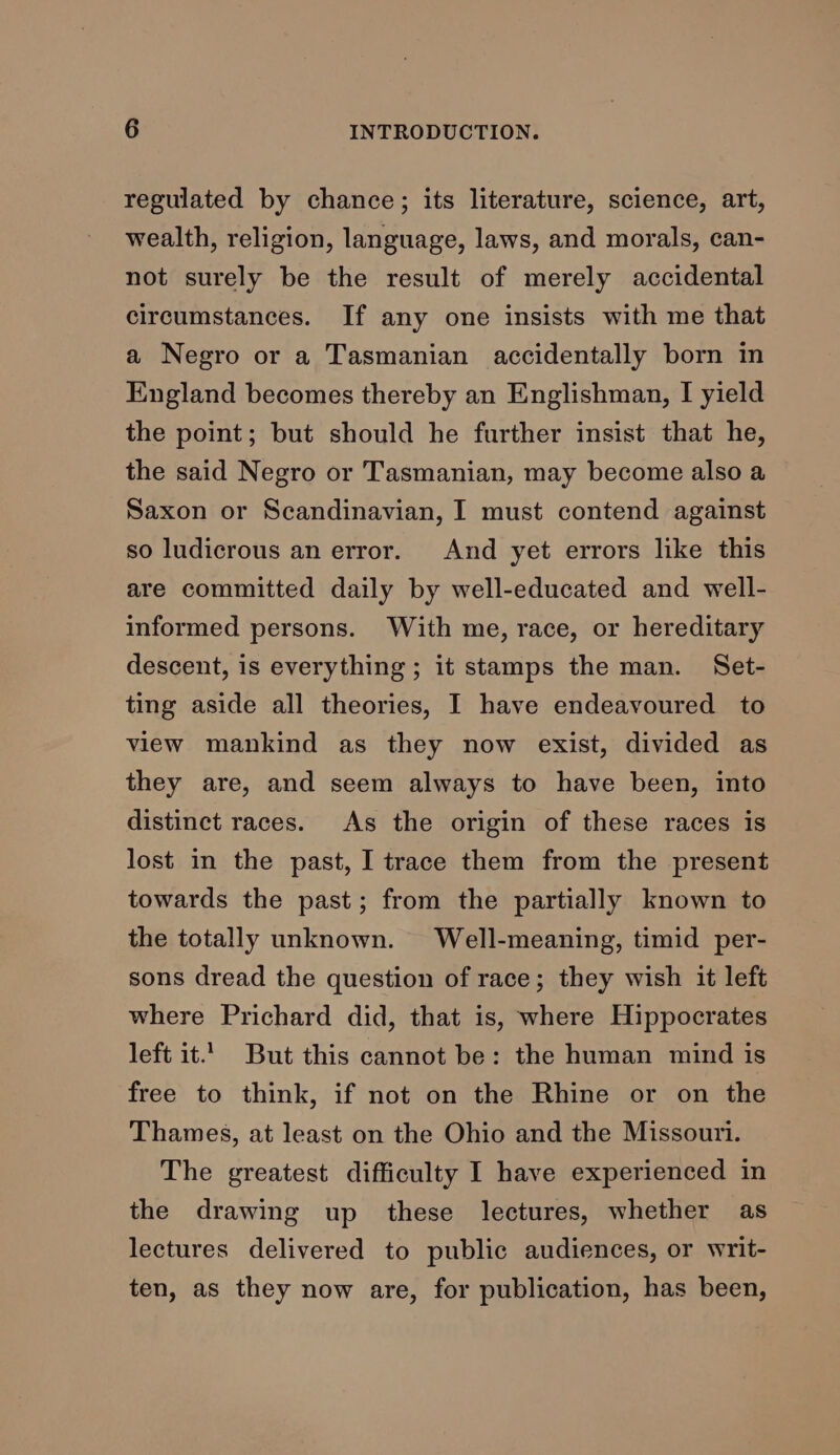 regulated by chance; its literature, science, art, wealth, religion, language, laws, and morals, can- not surely be the result of merely accidental circumstances. If any one insists with me that a Negro or a Tasmanian accidentally born in England becomes thereby an Englishman, I yield the point; but should he further insist that he, the said Negro or Tasmanian, may become also a Saxon or Scandinavian, I must contend against so ludicrous an error. And yet errors like this are committed daily by well-educated and well- informed persons. With me, race, or hereditary descent, is everything ; it stamps the man. Set- ting aside all theories, I have endeavoured to view mankind as they now exist, divided as they are, and seem always to have been, into distinct races. As the origin of these races is lost in the past, I trace them from the present towards the past; from the partially known to the totally unknown. Well-meaning, timid per- sons dread the question of race; they wish it left where Prichard did, that is, where Hippocrates left it. But this cannot be: the human mind is free to think, if not on the Rhine or on the Thames, at least on the Ohio and the Missouri. The greatest difficulty I have experienced in the drawing up these lectures, whether as lectures delivered to public audiences, or writ- ten, as they now are, for publication, has been,