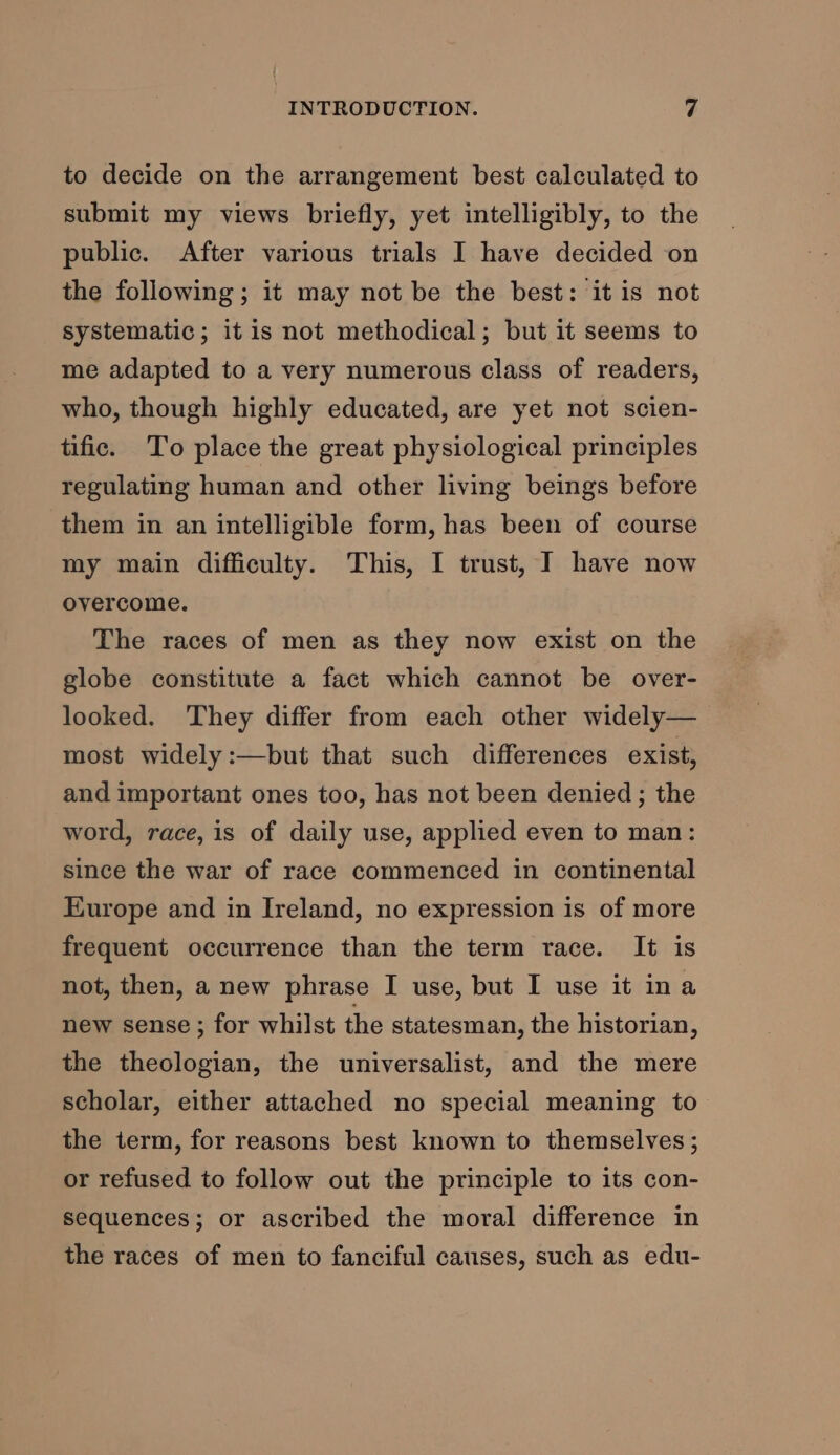 to decide on the arrangement best calculated to submit my views briefly, yet intelligibly, to the public. After various trials I have decided on the following; it may not be the best: it is not systematic; itis not methodical; but it seems to me adapted to a very numerous class of readers, who, though highly educated, are yet not scien- tific. To place the great physiological principles regulating human and other living beings before them in an intelligible form, has been of course my main difficulty. This, I trust, I have now overcome. The races of men as they now exist on the globe constitute a fact which cannot be over- looked. They differ from each other widely— most widely :—but that such differences exist, and important ones too, has not been denied; the word, race, is of daily use, applied even to man: since the war of race commenced in continental Europe and in Ireland, no expression is of more frequent occurrence than the term race. It is not, then, a new phrase I use, but I use it ina new sense ; for whilst the statesman, the historian, the theologian, the universalist, and the mere scholar, either attached no special meaning to the term, for reasons best known to themselves; or refused to follow out the principle to its con- sequences; or ascribed the moral difference in the races of men to fanciful causes, such as edu-