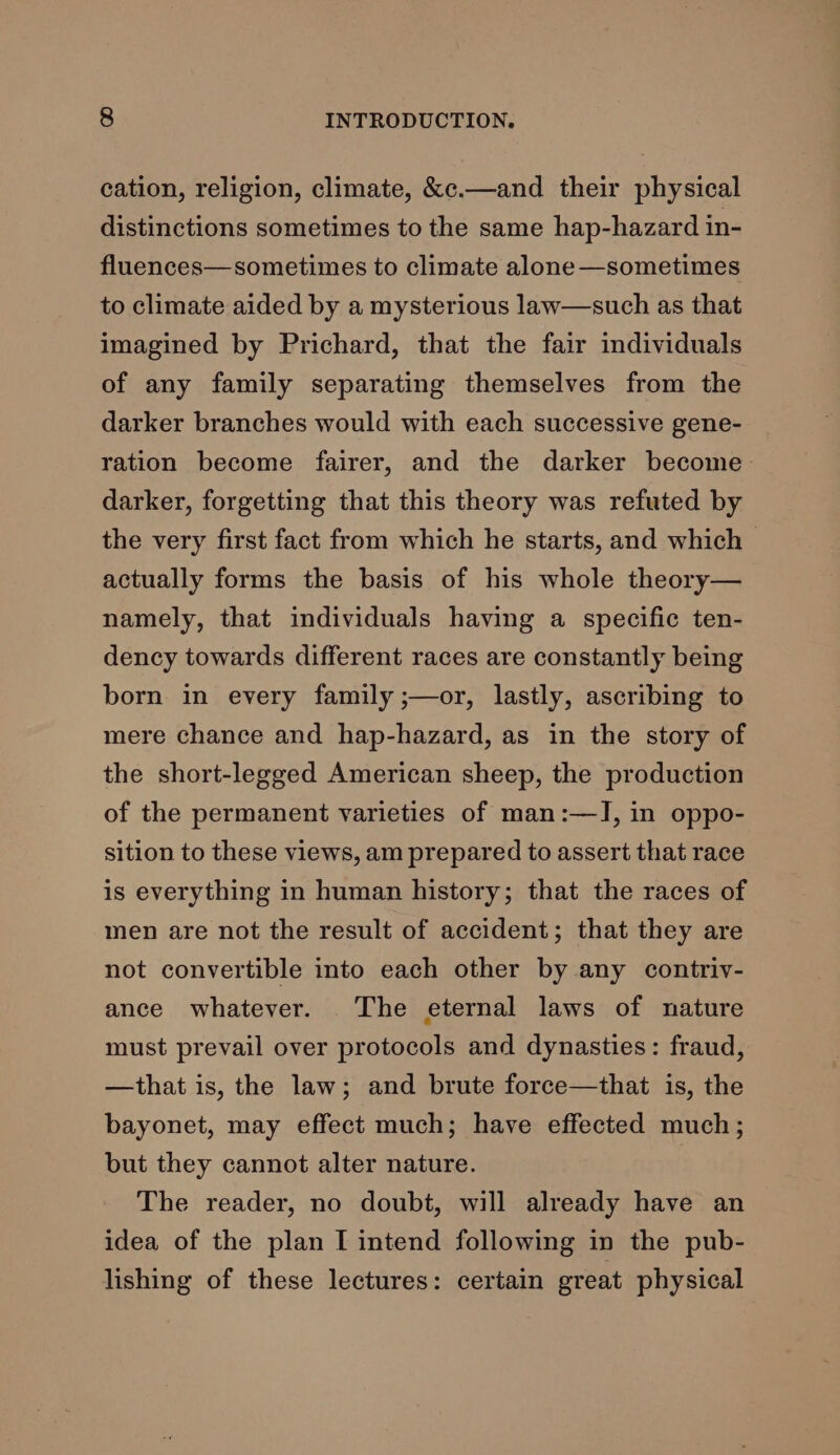 cation, religion, climate, &amp;c.—and their physical distinctions sometimes to the same hap-hazard in- fluences—sometimes to climate alone—sometimes to climate aided by a mysterious law—such as that imagined by Prichard, that the fair individuals of any family separating themselves from the darker branches would with each successive gene- ration become fairer, and the darker become darker, forgetting that this theory was refuted by the very first fact from which he starts, and which actually forms the basis of his whole theory— namely, that individuals having a specific ten- dency towards different races are constantly being born in every family ;—or, lastly, ascribing to mere chance and hap-hazard, as in the story of the short-legged American sheep, the production of the permanent varieties of man:—IJ, in oppo- sition to these views, am prepared to assert that race is everything in human history; that the races of men are not the result of accident; that they are not convertible into each other by any contriv- ance whatever. The eternal laws of nature must prevail over protocols and dynasties: fraud, —that is, the law; and brute force—that is, the bayonet, may effect much; have effected much; but they cannot alter nature. The reader, no doubt, will already have an idea of the plan I intend following in the pub- lishing of these lectures: certain great physical