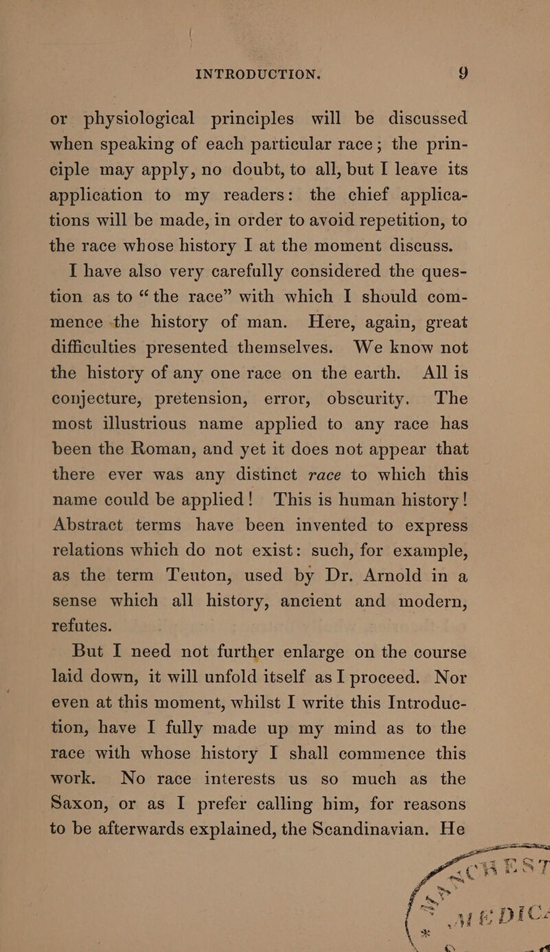 or physiological principles will be discussed when speaking of each particular race; the prin- ciple may apply, no doubt, to all, but I leave its application to my readers: the chief applica- tions will be made, in order to avoid repetition, to the race whose history I at the moment discuss. I have also very carefully considered the ques- tion as to “the race” with which I should com- mence the history of man. Here, again, great difficulties presented themselves. We know not the history of any one race on the earth. All is conjecture, pretension, error, obscurity. The most illustrious name applied to any race has been the Roman, and yet it does not appear that there ever was any distinct race to which this name could be applied! This is human history! Abstract terms have been invented to express relations which do not exist: such, for example, as the term Teuton, used by Dr. Arnold in a sense which all history, ancient and modern, refutes. But I need not further enlarge on the course laid down, it will unfold itself as I proceed. Nor even at this moment, whilst I write this Introduc- tion, have I fully made up my mind as to the race with whose history I shall commence this work. No race interests us so much as the Saxon, or as I prefer calling him, for reasons to be afterwards explained, the Scandinavian. He