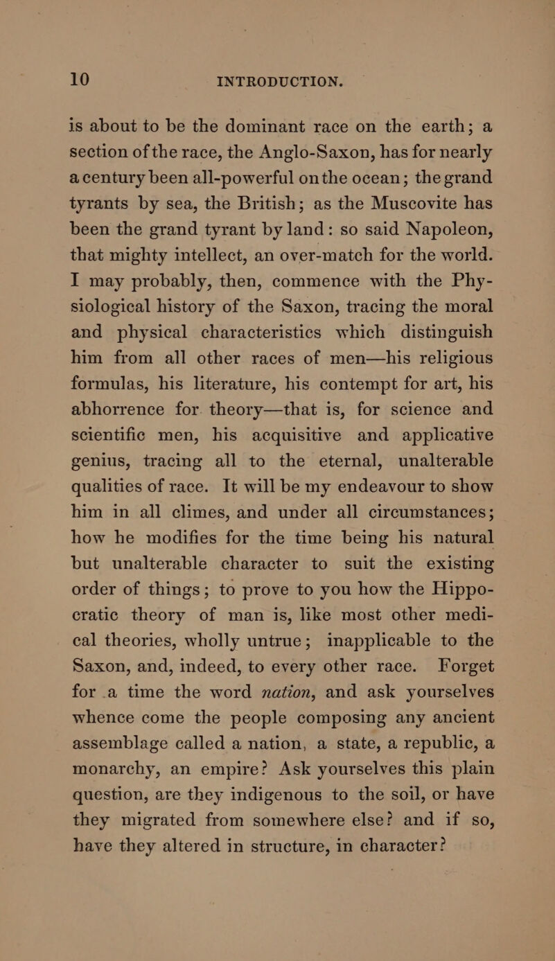 is about to be the dominant race on the earth; a section of the race, the Anglo-Saxon, has for nearly a century been all-powerful onthe ocean; the grand tyrants by sea, the British; as the Muscovite has been the grand tyrant by land: so said Napoleon, that mighty intellect, an over-match for the world. I may probably, then, commence with the Phy- siological history of the Saxon, tracing the moral and physical characteristics which distinguish him from all other races of men—his religious formulas, his literature, his contempt for art, his abhorrence for. theory—that is, for science and scientific men, his acquisitive and applicative genius, tracing all to the eternal, unalterable qualities of race. It will be my endeavour to show him in all climes, and under all circumstances; how he modifies for the time being his natural but unalterable character to suit the existing order of things; to prove to you how the Hippo- cratic theory of man is, like most other medi- cal theories, wholly untrue; inapplicable to the Saxon, and, indeed, to every other race. Forget for a time the word nation, and ask yourselves whence come the people composing any ancient assemblage called a nation, a state, a republic, a monarchy, an empire? Ask yourselves this plain question, are they indigenous to the soil, or have they migrated from somewhere else? and if so, have they altered in structure, in character?