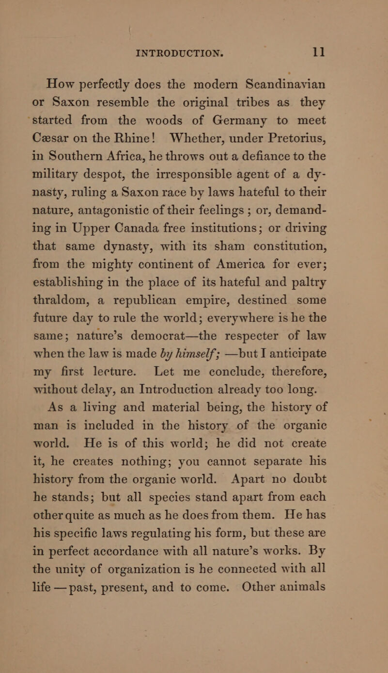 How perfectly does the modern Scandinavian or Saxon resemble the original tribes as_ they ‘started from the woods of Germany to meet Cesar on the Rhine! Whether, under Pretorius, in Southern Africa, he throws out a defiance to the military despot, the irresponsible agent of a dy- nasty, ruling a Saxon race by laws hateful to their nature, antagonistic of their feelings ; or, demand- ing in Upper Canada free institutions; or driving that same dynasty, with its sham constitution, from the mighty continent of America for ever; establishing in the place of its hateful and paltry thraldom, a republican empire, destined some future day to rule the world; everywhere is he the same; nature’s democrat—the respecter of law when the law is made by himself; —but I anticipate my first lecture. Let me conclude, therefore, without delay, an Introduction already too long. As a living and material being, the history of man is included in the history of the organic world. He is of this world; he did not create it, he creates nothing; you cannot separate his history from the organic world. Apart no doubt he stands; but all species stand apart from each other quite as much as he does from them. He has his specific laws regulating his form, but these are in perfect accordance with all nature’s works. By the unity of organization is he connected with all life — past, present, and to come. Other animals