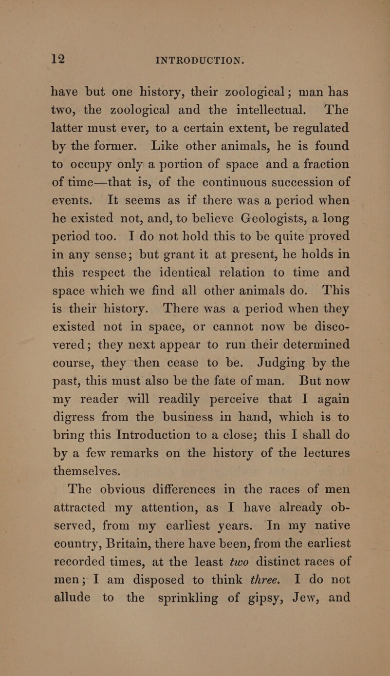 have but one history, their zoological; man has two,-the zoological and the intellectual. The latter must ever, to a certain extent, be regulated by the former. Like other animals, he is found to occupy only a portion of space and a fraction of time—that is, of the continuous succession of events. It seems as if there was a period when he existed not, and, to believe Geologists, a long period too. I do not hold this to be quite proved in any sense; but grant it at present, he holds in this respect the identical relation to time and space which we find all other animals do. This is their history. There was a period when they existed not in space, or cannot now be disco- vered; they next appear to run their determined course, they then cease to be. Judging by the past, this must also be the fate of man. But now my reader will readily perceive that I again digress from the business in hand, which is to bring this Introduction to a close; this I shall do by a few remarks on the history of the lectures themselves. The obvious differences in the races of men attracted my attention, as I have already ob- served, from my earliest years. In my native country, Britain, there have been, from the earliest recorded times, at the least ¢wo distinct races of men; I am disposed to think three. I do not allude to the sprinkling of gipsy, Jew, and