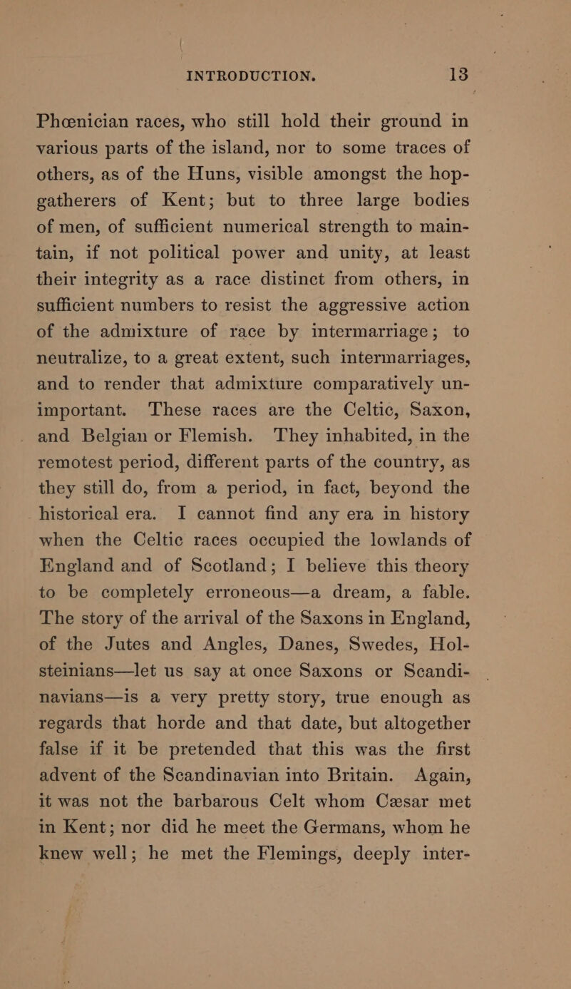 Pheenician races, who still hold their ground in various parts of the island, nor to some traces of others, as of the Huns, visible amongst the hop- gatherers of Kent; but to three large bodies of men, of sufficient numerical strength to main- tain, if not political power and unity, at least their integrity as a race distinct from others, in sufficient numbers to resist the aggressive action of the admixture of race by intermarriage; to neutralize, to a great extent, such intermarriages, and to render that admixture comparatively un- important. These races are the Celtic, Saxon, and Belgian or Flemish. They inhabited, in the remotest period, different parts of the country, as they still do, from a period, in fact, beyond the historical era. I cannot find any era in history when the Celtic races occupied the lowlands of England and of Scotland; I believe this theory to be completely erroneous—a dream, a fable. The story of the arrival of the Saxons in England, of the Jutes and Angles, Danes, Swedes, Hol- steinians—let us say at once Saxons or Scandi- nayians—is a very pretty story, true enough as regards that horde and that date, but altogether false if it be pretended that this was the first advent of the Scandinavian into Britain. Again, it was not the barbarous Celt whom Cesar met in Kent; nor did he meet the Germans, whom he knew well; he met the Flemings, deeply inter-