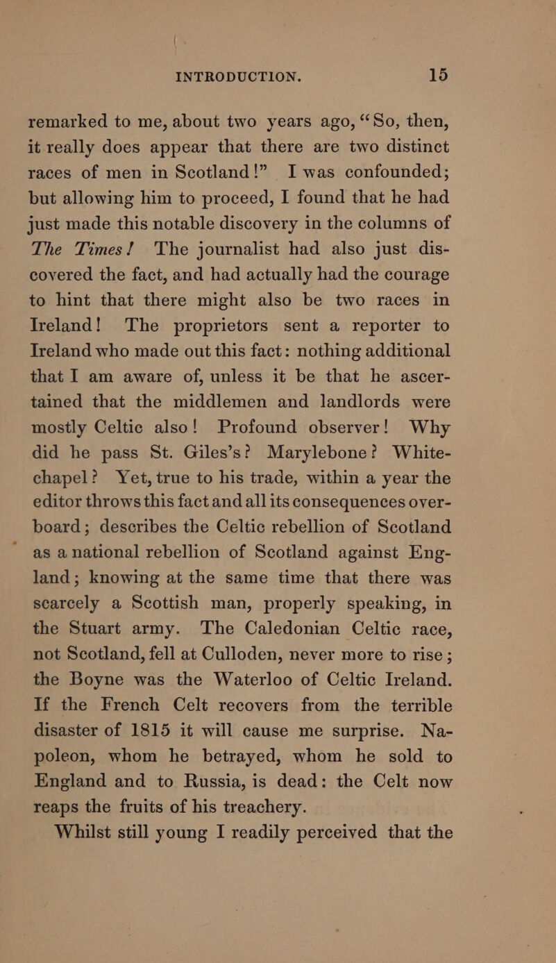 { INTRODUCTION. 15 remarked to me, about two years ago, “So, then, it really does appear that there are two distinct races of men in Scotland!” Iwas confounded; but allowing him to proceed, I found that he had just made this notable discovery in the columns of The Times! ‘The journalist had also just dis- covered the fact, and had actually had the courage to hint that there might also be two races in Ireland! The proprietors sent a reporter to Ireland who made out this fact: nothing additional that I am aware of, unless it be that he ascer- tained that the middlemen and landlords were mostly Celtic also! Profound observer! Why did he pass St. Giles’s? Marylebone? White- chapel? Yet, true to his trade, within a year the editor throws this fact and all its consequences over- board; describes the Celtic rebellion of Scotland as anational rebellion of Scotland against Eng- land; knowing at the same time that there was scarcely a Scottish man, properly speaking, in the Stuart army. The Caledonian Celtic race, not Scotland, fell at Culloden, never more to rise ; the Boyne was the Waterloo of Celtic Ireland. If the French Celt recovers from the terrible disaster of 1815 it will cause me surprise. Na- poleon, whom he betrayed, whom he sold to England and to Russia, is dead: the Celt now reaps the fruits of his treachery. Whilst still young I readily perceived that the