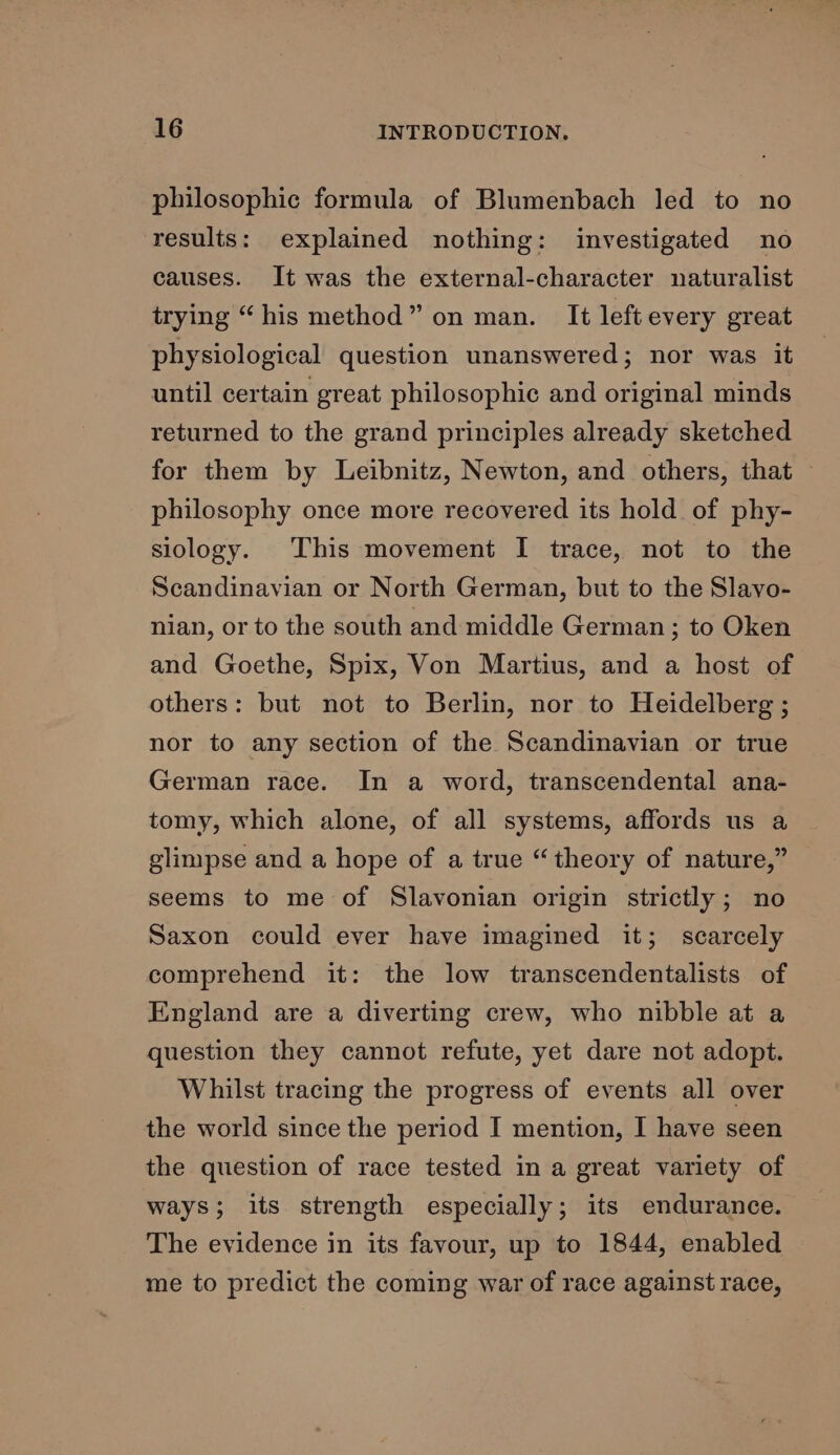 philosophic formula of Blumenbach led to no results: explained nothing: investigated no causes. It was the external-character naturalist trying “his method” on man. It left every great physiological question unanswered; nor was it until certain great philosophic and original minds returned to the grand principles already sketched for them by Leibnitz, Newton, and others, that — philosophy once more recovered its hold of phy- siology. This movement I trace, not to the Scandinavian or North German, but to the Slavo- nian, or to the south and middle German; to Oken and Goethe, Spix, Von Martius, and a host of others: but not to Berlin, nor to Heidelberg ; nor to any section of the Scandinavian or true German race. In a word, transcendental ana- tomy, which alone, of all systems, affords us a glimpse and a hope of a true “theory of nature,” seems to me of Slavonian origin strictly; no Saxon could ever have imagined it; scarcely comprehend it: the low transcendentalists of England are a diverting crew, who nibble at a question they cannot refute, yet dare not adopt. Whilst tracing the progress of events all over the world since the period I mention, I have seen the question of race tested in a great variety of ways; its strength especially; its endurance. The evidence in its favour, up to 1844, enabled me to predict the coming war of race against race,