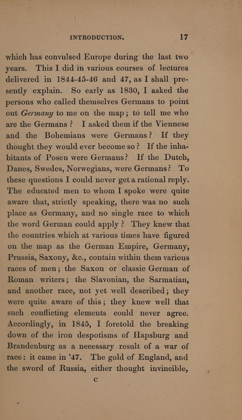 which has convulsed Europe during the last two years. This I did in various courses of lectures delivered in 1844-45-46 and 47, as I shall pre- sently explain. So early as 1830, I asked the persons who called themselves Germans to point out Germany to me on the map; to tell me who are the Germans? I asked them if the Viennese and the Bohemians were Germans? If they thought they would ever become so? If the inha- bitants of Posen were Germans? If the Dutch, Danes, Swedes, Norwegians, were Germans? To these questions I could never get a rational reply. The educated men to whom I spoke were quite aware that, strictly speaking, there was no such place as Germany, and no single race to which the word German could apply? They knew that the countries which at various times have figured on the map as the German Empire, Germany, Prussia, Saxony, &amp;c., contain within them various races of men; the Saxon or classic German of Roman writers; the Slavonian, the Sarmatian, and another race, not yet well described; they were quite aware of this; they knew well that such conflicting elements could never agree. Accordingly, in 1845, I foretold the breaking down of the iron despotisms of Hapsburg and Brandenburg as a necessary result of a war of race: it came in ’47. The gold of England, and the sword of Russia, either thought invincible, Cc