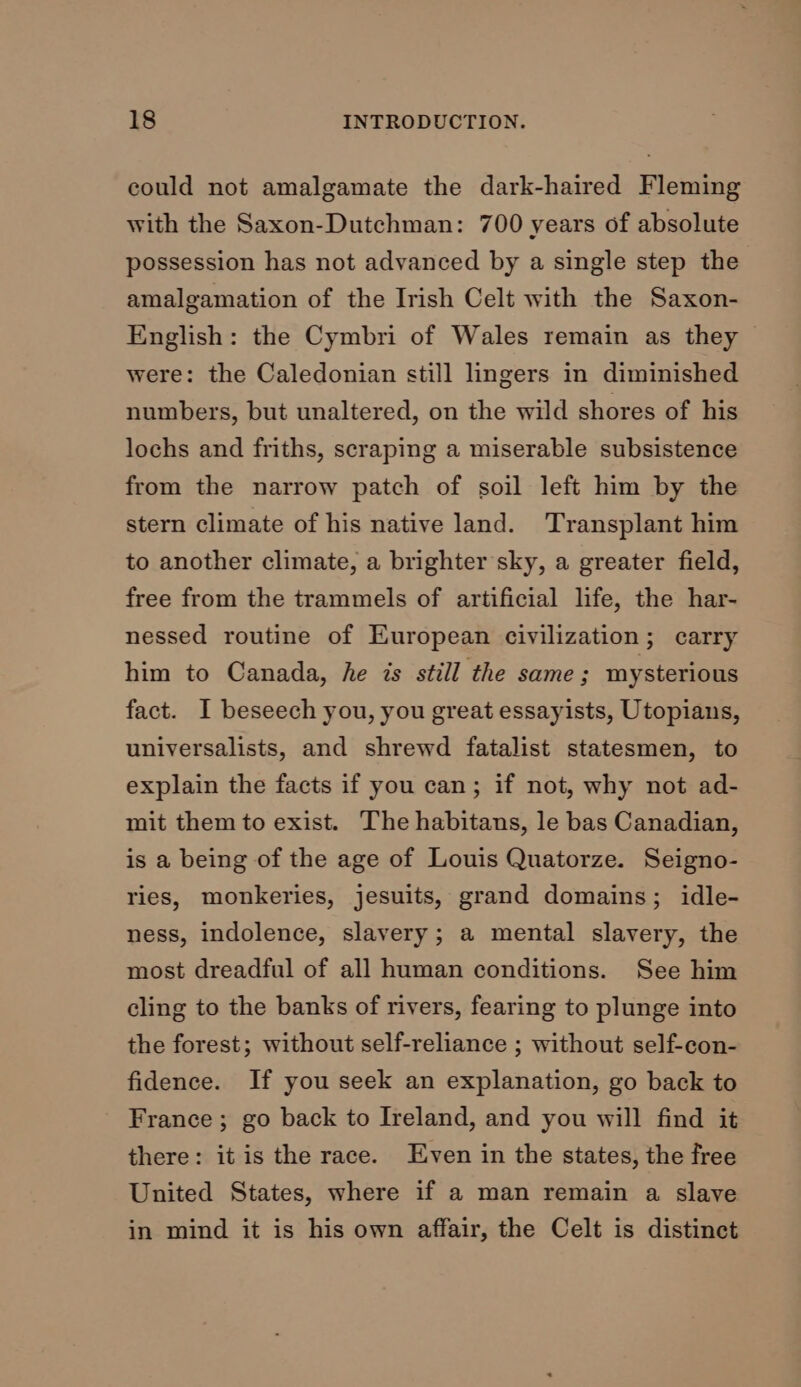 could not amalgamate the dark-haired Fleming with the Saxon-Dutchman: 700 years of absolute possession has not advanced by a single step the amalgamation of the Irish Celt with the Saxon- English: the Cymbri of Wales remain as they were: the Caledonian still lingers in diminished numbers, but unaltered, on the wild shores of his lochs and friths, scraping a miserable subsistence from the narrow patch of soil left him by the stern climate of his native land. Transplant him to another climate, a brighter sky, a greater field, free from the trammels of artificial life, the har- nessed routine of European civilization; carry him to Canada, he is still the same; mysterious fact. I beseech you, you great essayists, Utopians, universalists, and shrewd fatalist statesmen, to explain the facts if you can; if not, why not ad- mit them to exist. The habitans, le bas Canadian, is a being of the age of Louis Quatorze. Seigno- ries, monkeries, jesuits, grand domains; idle- ness, indolence, slavery; a mental slavery, the most dreadful of all human conditions. See him cling to the banks of rivers, fearing to plunge into the forest; without self-reliance ; without self-con- fidence. If you seek an explanation, go back to France; go back to Ireland, and you will find it there: it is the race. Even in the states, the free United States, where if a man remain a slave in mind it is his own affair, the Celt is distinct