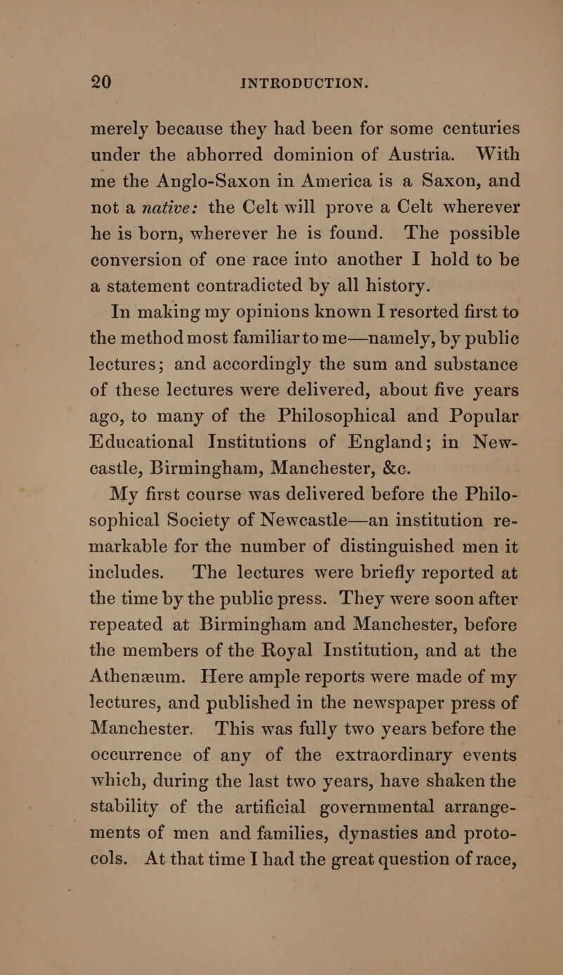 merely because they had been for some centuries under the abhorred dominion of Austria. With me the Anglo-Saxon in America is a Saxon, and not a native: the Celt will prove a Celt wherever he is born, wherever he is found. The possible conversion of one race into another I hold to be a, statement contradicted by all history. In making my opinions known I resorted first to the method most familiarto me—namely, by public lectures; and accordingly the sum and substance of these lectures were delivered, about five years ago, to many of the Philosophical and Popular Educational Institutions of England; in New- castle, Birmingham, Manchester, &amp;c. My first course was delivered before the Philo- sophical Society of Newcastle—an institution re- markable for the number of distinguished men it includes. The lectures were briefly reported at the time by the public press. They were soon after repeated at Birmingham and Manchester, before the members of the Royal Institution, and at the Atheneum. Here ample reports were made of my lectures, and published in the newspaper press of Manchester. This was fully two years before the occurrence of any of the extraordinary events which, during the last two years, have shaken the stability of the artificial governmental arrange- _ ments of men and families, dynasties and proto- cols. At that time I had the great question of race,