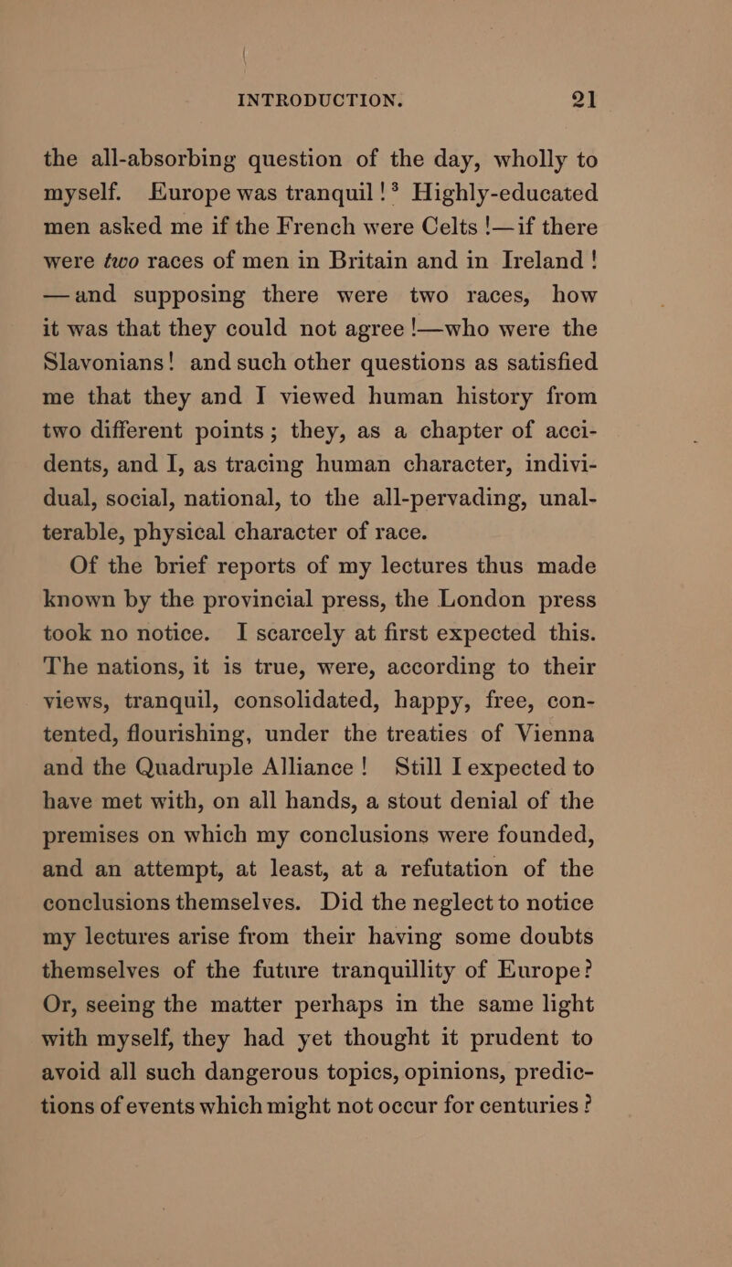 { INTRODUCTION. oF the all-absorbing question of the day, wholly to myself. Hurope was tranquil!* Highly-educated men asked me if the French were Celts !—if there were ¢éwo races of men in Britain and in Ireland! —and supposing there were two races, how it was that they could not agree !—who were the Slavonians! and such other questions as satisfied me that they and I viewed human history from two different points; they, as a chapter of acci- dents, and I, as tracing human character, indivi- dual, social, national, to the all-pervading, unal- terable, physical character of race. Of the brief reports of my lectures thus made known by the provincial press, the London press took no notice. I scarcely at first expected this. The nations, it is true, were, according to their views, tranquil, consolidated, happy, free, con- tented, flourishing, under the treaties of Vienna and the Quadruple Alliance! Still I expected to have met with, on all hands, a stout denial of the premises on which my conclusions were founded, and an attempt, at least, at a refutation of the conclusions themselves. Did the neglect to notice my lectures arise from their having some doubts themselves of the future tranquillity of Europe? Or, seeing the matter perhaps in the same light with myself, they had yet thought it prudent to avoid all such dangerous topics, opinions, predic- tions of events which might not occur for centuries ?