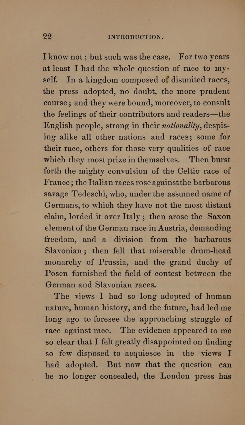 I know not ; but such was the case. For two years at least I had the whole question of race to my- self. In a kingdom composed of disunited races, the press adopted, no doubt, the more prudent course ; and they were bound, moreover, to consult the feelings of their contributors and readers—the English people, strong in their nationality, despis- ing alike all other nations and races; some for their race, others for those very qualities of race which they most prize in themselves. Then burst forth the mighty convulsion of the Celtic race of France; the Italian races rose against the barbarous savage Tedeschi, who, under the assumed name of Germans, to which they have not the most distant claim, lorded it over Italy ; then arose the Saxon element of the German race in Austria, demanding freedom, and a division from the barbarous Slavonian; then fell that miserable drum-head monarchy of Prussia, and the grand duchy of Posen furnished the field of contest between the German and Slavonian races. The views I had so long adopted of human nature, human history, and the future, had led me long ago to foresee the approaching struggle of race against race. The evidence appeared to me so clear that I felt greatly disappointed on finding so few disposed to acquiesce in the views I had adopted. But now that the question can be no longer concealed, the London press has