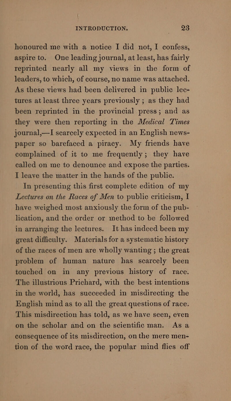 / INTRODUCTION. 23 honoured me with a notice I did not, I confess, aspire to. One leading journal, at least, has fairly reprinted nearly all my views in the form of leaders, to which, of course, no name was attached. As these views had been delivered in public lec- tures at least three years previously ; as they had been reprinted in the provincial press; and as they were then reporting in the Medical Times journal,—I scarcely expected in an English news- paper so barefaced a piracy. My friends have complained of it to me frequently; they have called on me to denounce and expose the parties. I leave the matter in the hands of the public. In presenting this first complete edition of my Lectures on the Races of Men to public criticism, I have weighed most anxiously the form of the pub- lication, and the order or method to be followed in arranging the lectures. It has indeed been my great difficulty. Materials for a systematic history of the races of men are wholly wanting ; the great problem of human nature has scarcely been touched on in any previous history of race. The illustrious Prichard, with the best intentions in the world, has succeeded in misdirecting the English mind as to all the great questions of race. This misdirection has told, as we have seen, even on the scholar and on the scientific man. As a consequence of its misdirection, on the mere men- tion of the word race, the popular mind flies off