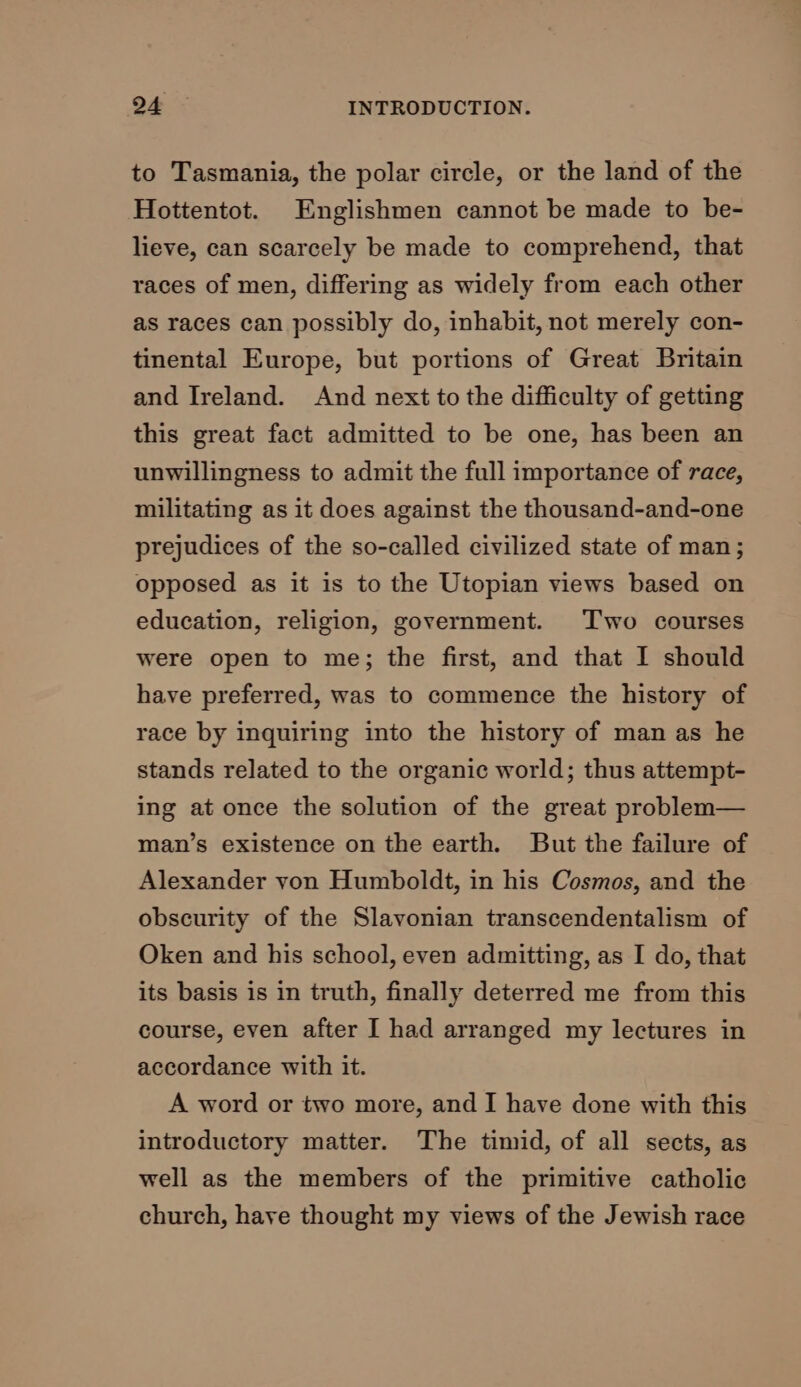 to Tasmania, the polar circle, or the land of the Hottentot. Englishmen cannot be made to be- lieve, can scarcely be made to comprehend, that races of men, differing as widely from each other as races can possibly do, inhabit, not merely con- tinental Europe, but portions of Great Britain and Ireland. And next to the difficulty of getting this great fact admitted to be one, has been an unwillingness to admit the full importance of race, militating as it does against the thousand-and-one prejudices of the so-called civilized state of man; opposed as it is to the Utopian views based on education, religion, government. Two courses were open to me; the first, and that I should have preferred, was to commence the history of race by inquiring into the history of man as he stands related to the organic world; thus attempt- ing at once the solution of the great problem— man’s existence on the earth. But the failure of Alexander von Humboldt, in his Cosmos, and the obscurity of the Slavonian transcendentalism of Oken and his school, even admitting, as I do, that its basis is in truth, finally deterred me from this course, even after I had arranged my lectures in accordance with it. A word or two more, and I have done with this introductory matter. The timid, of all sects, as well as the members of the primitive catholic church, have thought my views of the Jewish race