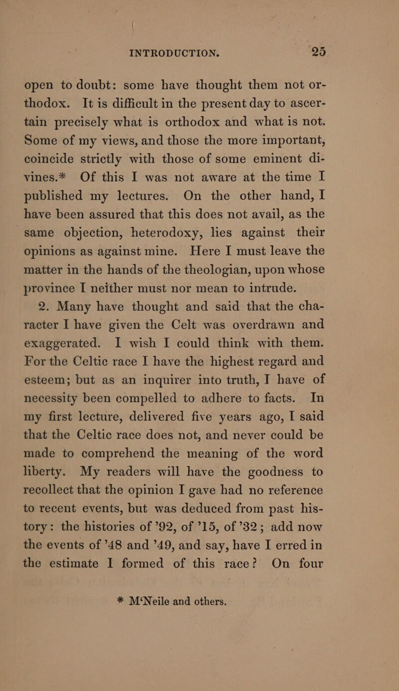 open to doubt: some have thought them not or- thodox. It is difficult in the present day to ascer- tain precisely what is orthodox and what is not. Some of my views, and those the more important, coincide strictly with those of some eminent di- vines.* Of this I was not aware at the time I published my lectures. On the other hand, I have been assured that this does not avail, as the same objection, heterodoxy, lies against their opinions as against mine. Here I must leave the matter in the hands of the theologian, upon whose province I neither must nor mean to intrude. 2. Many have thought and said that the cha- racter I have given the Celt was overdrawn and exaggerated. I wish I could think with them. For the Celtic race I have the highest regard and esteem; but as an inquirer into truth, I have of necessity been compelled to adhere to facts. In my first lecture, delivered five years ago, I said that the Celtic race does not, and never could be made to comprehend the meaning of the word liberty. My readers will have the goodness to recollect that the opinion I gave had no reference to recent events, but was deduced from past his- tory: the histories of ’92, of ’15, of ’32; add now the events of ’48 and ’49, and say, have I erred in the estimate I formed of this race? On four * M‘Neile and others.