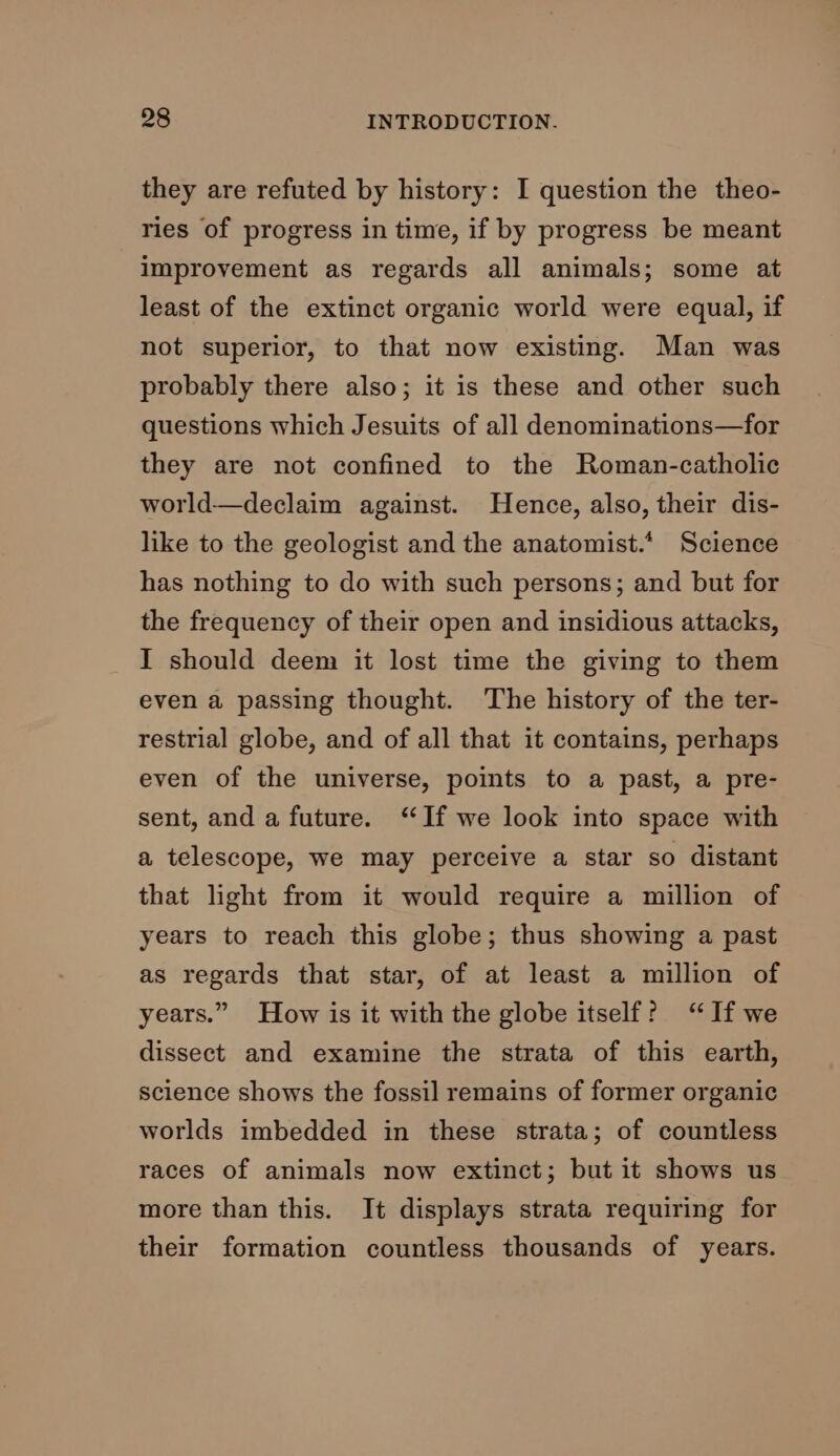 they are refuted by history: I question the theo- ries of progress in time, if by progress be meant improvement as regards all animals; some at least of the extinct organic world were equal, if not superior, to that now existing. Man was probably there also; it is these and other such questions which Jesuits of all denominations—for they are not confined to the Roman-catholic world—declaim against. Hence, also, their dis- like to the geologist and the anatomist.* Science has nothing to do with such persons; and but for the frequency of their open and insidious attacks, I should deem it lost time the giving to them even a passing thought. The history of the ter- restrial globe, and of all that it contains, perhaps even of the universe, points to a past, a pre- sent, and a future. “If we look into space with a telescope, we may perceive a star so distant that light from it would require a million of years to reach this globe; thus showing a past as regards that star, of at least a million of years.” How is it with the globe itself? “If we dissect and examine the strata of this earth, science shows the fossil remains of former organic worlds imbedded in these strata; of countless races of animals now extinct; but it shows us more than this. It displays strata requiring for their formation countless thousands of years.