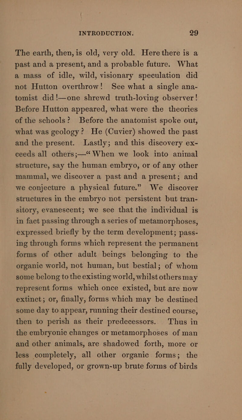 The earth, then, is old, very old. Here there is a past and a present, and a probable future. What a mass of idle, wild, visionary speculation did not Hutton overthrow! See what a single ana- tomist did!—one shrewd truth-loving observer! Before Hutton appeared, what were the theories of the schools? Before the anatomist spoke out, what was geology? He (Cuvier) showed the past and the present. Lastly; and this discovery ex- ceeds all others;—“ When we look into animal structure, say the human embryo, or of any other mammal, we discover a past and a present; and we conjecture a physical future.” We discover structures in the embryo not persistent but tran- sitory, evanescent; we see that the individual is in fact passing through a series of metamorphoses, expressed briefly by the term development; pass- ing through forms which represent the permanent forms of other adult beings belonging to the organic world, not human, but bestial; of whom some belong to the existing world, whilst others may represent forms which once existed, but are now extinct; or, finally, forms which may be destined some day to appear, running their destined course, then to perish as their predecessors. Thus in the embryonic changes or metamorphoses of man and other animals, are shadowed forth, more or less completely, all other organic forms; the fully developed, or grown-up brute forms of birds