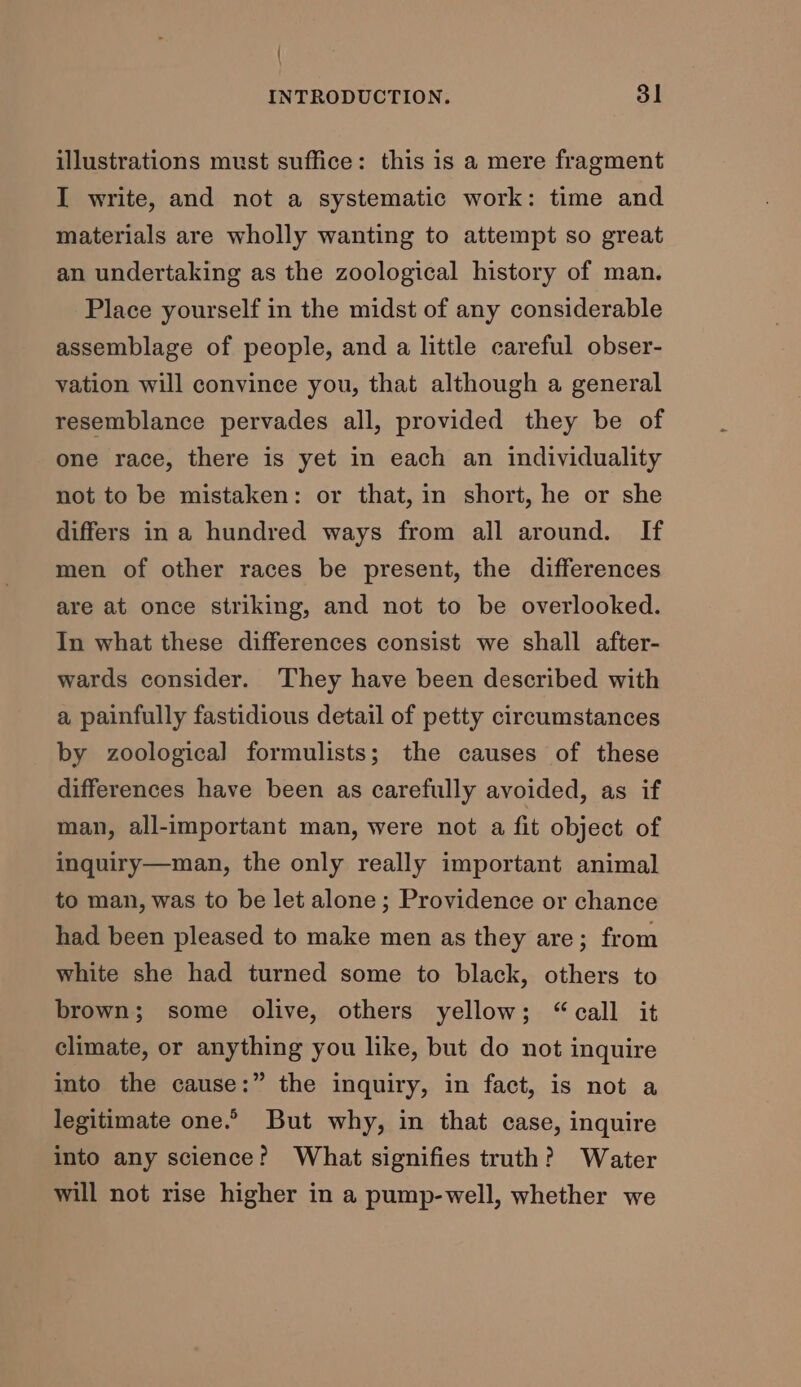 illustrations must suffice: this is a mere fragment I write, and not a systematic work: time and materials are wholly wanting to attempt so great an undertaking as the zoological history of man. Place yourself in the midst of any considerable assemblage of people, and a little careful obser- vation will convince you, that although a general resemblance pervades all, provided they be of one race, there is yet in each an individuality not to be mistaken: or that, in short, he or she differs ina hundred ways from all around. If men of other races be present, the differences are at once striking, and not to be overlooked. In what these differences consist we shall after- wards consider. They have been described with a painfully fastidious detail of petty circumstances by zoological formulists; the causes of these differences have been as carefully avoided, as if man, all-important man, were not a fit object of inquiry—man, the only really important animal to man, was to be let alone; Providence or chance had been pleased to make men as they are; from white she had turned some to black, others to brown; some olive, others yellow; “call it climate, or anything you like, but do not inquire into the cause:” the inquiry, in fact, is not a legitimate one.” But why, in that case, inquire into any science? What signifies truth? Water will not rise higher in a pump-well, whether we