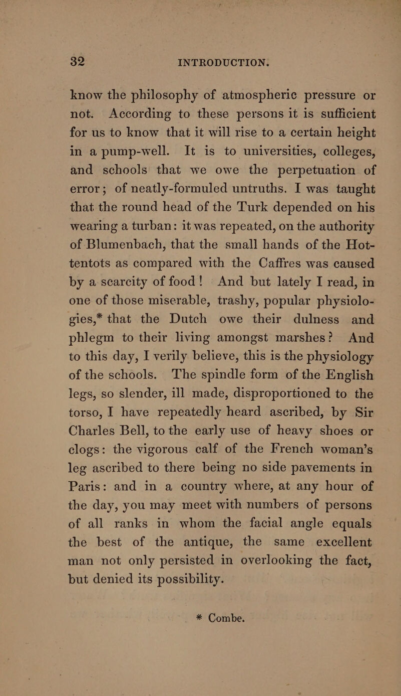 know the philosophy of atmospheric pressure or not. According to these persons it is sufficient for us to know that it will rise to a certain height in apump-well. It is to universities, colleges, and schools that we owe the perpetuation of error; of neatly-formuled untruths. I was taught that the round head of the Turk depended on his wearing a turban: it was repeated, on the authority of Blumenbach, that the small hands of the Hot- tentots as compared with the Caffres was caused by a scarcity of food! And but lately I read, in one of those miserable, trashy, popular physiolo- gies,” that the Dutch owe their dulness and phlegm to their living amongst marshes? And to this day, I verily believe, this is the physiology of the schools. The spindle form of the English legs, so slender, ill made, disproportioned to the torso, I have repeatedly heard ascribed, by Sir Charles Bell, to the early use of heavy shoes or clogs: the vigorous calf of the French woman’s leg ascribed to there being no side pavements in Paris: and in a country where, at any hour of the day, you may meet with numbers of persons of all ranks in whom the facial angle equals the best of the antique, the same excellent man not only persisted in overlooking the fact, but denied its possibility. * Combe.