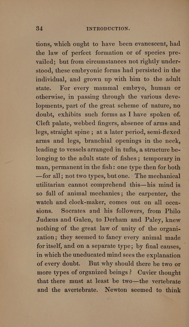 tions, which ought to have been evanescent, had the law of perfect formation or of species pre- vailed; but from circumstances not rightly under- stood, these embryonic forms had persisted in the individual, and grown up with him to the adult state. For every mammal embryo, human or otherwise, in passing through the various deve- lopments, part of the great scheme of nature, no doubt, exhibits such forms as I have spoken of. Cleft palate, webbed fingers, absence of arms. and legs, straight spine ; at a later period, semi-flexed arms and legs, branchial openings in the neck, leading to vessels arranged in tufts, a structure be- longing to the adult state of fishes; temporary in man, permanent in the fish: one type then for both —for all; not two types, but one. The mechanical utilitarian cannot comprehend this—his mind is so full of animal mechanics; the carpenter, the watch and clock-maker, comes out on all occa- sions. Socrates and his followers, from Philo Judzus and Galen, to Derham and Paley, knew nothing of the great law of unity of the organi- zation; they seemed to fancy every animal made for itself, and on a separate type; by final causes, in which the uneducated mind sees the explanation of every doubt. But why should there be two or more types of organized beings? Cuvier thought that there must at least be two—the vertebrate and the avertebrate. Newton seemed to think