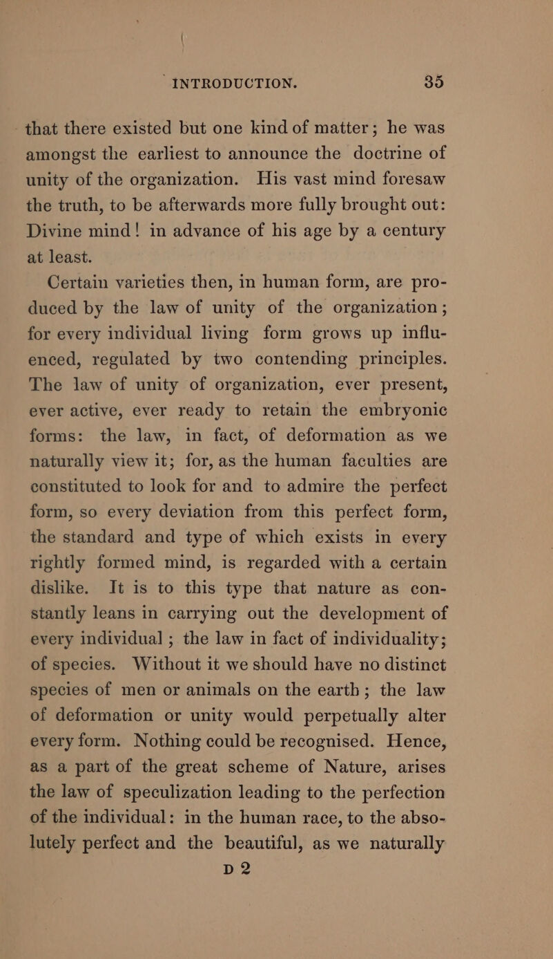 that there existed but one kind of matter; he was amongst the earliest to announce the doctrine of unity of the organization. His vast mind foresaw the truth, to be afterwards more fully brought out: Divine mind! in advance of his age by a century at least. Certain varieties then, in human form, are pro- duced by the law of unity of the organization ; for every individual living form grows up influ- enced, regulated by two contending principles. The law of unity of organization, ever present, ever active, ever ready to retain the embryonic forms: the law, in fact, of deformation as we naturally view it; for, as the human faculties are constituted to look for and to admire the perfect form, so every deviation from this perfect form, the standard and type of which exists in every rightly formed mind, is regarded with a certain dislike. It is to this type that nature as con- stantly leans in carrying out the development of every individual ; the law in fact of individuality; of species. Without it we should have no distinct species of men or animals on the earth; the law of deformation or unity would perpetually alter every form. Nothing could be recognised. Hence, as a part of the great scheme of Nature, arises the law of speculization leading to the perfection of the individual: in the human race, to the abso- lutely perfect and the beautiful, as we naturally D2