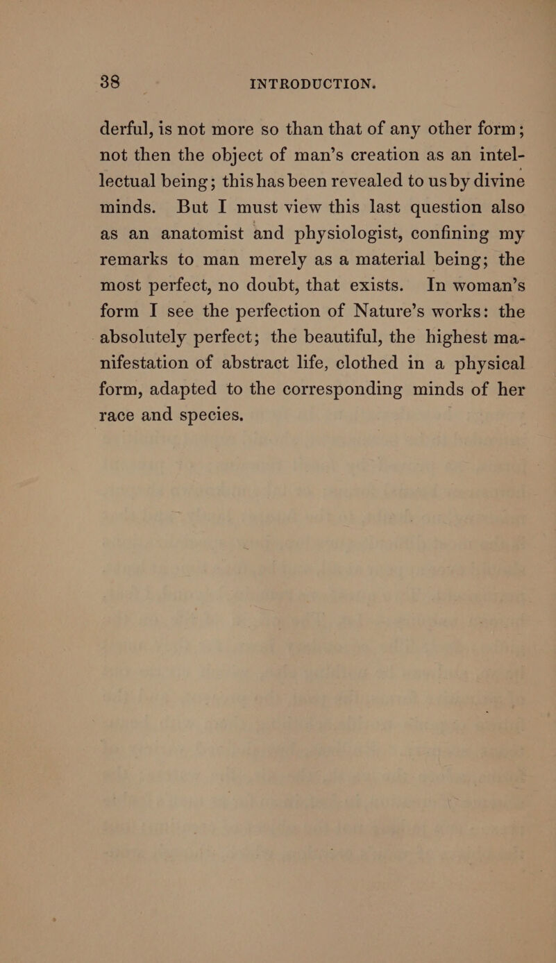 derful, is not more so than that of any other form; not then the object of man’s creation as an intel- lectual being; this has been revealed to us by divine minds. But I must view this last question also as an anatomist and physiologist, confining my remarks to man merely as a material being; the most perfect, no doubt, that exists. In woman’s form I see the perfection of Nature’s works: the absolutely perfect; the beautiful, the highest ma- nifestation of abstract life, clothed in a physical form, adapted to the corresponding minds of her race and species.