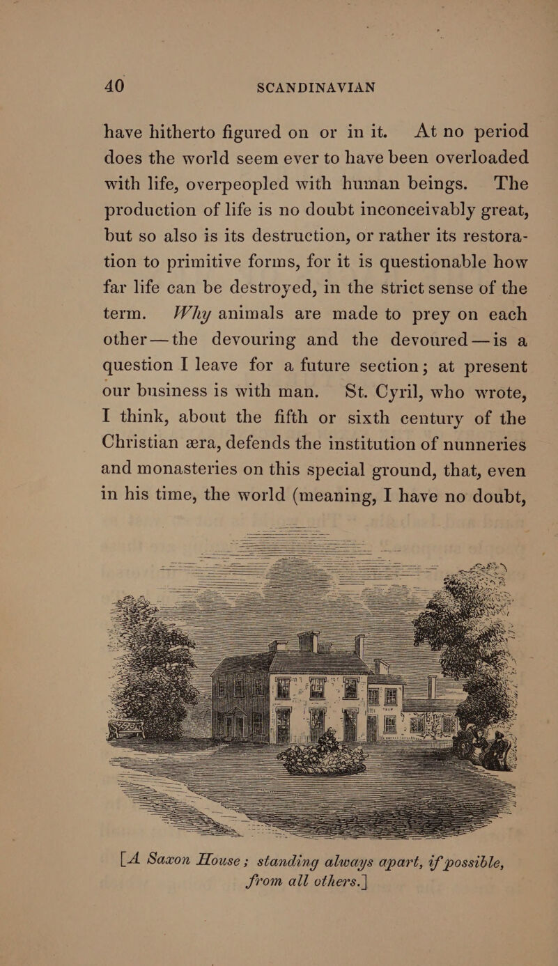 have hitherto figured on or init. At no period does the world seem ever to have been overloaded with life, overpeopled with human beings. The production of life is no doubt inconceivably great, but so also is its destruction, or rather its restora- tion to primitive forms, for it 1s questionable how far life can be destroyed, in the strict sense of the term. Why animals are made to prey on each other—the devouring and the devoured —is a question I leave for a future section; at present our business is with man. St. Cyril, who wrote, I think, about the fifth or sixth century of the Christian era, defends the institution of nunneries and monasteries on this special ground, that, even in his time, the world (meaning, I have no doubt,