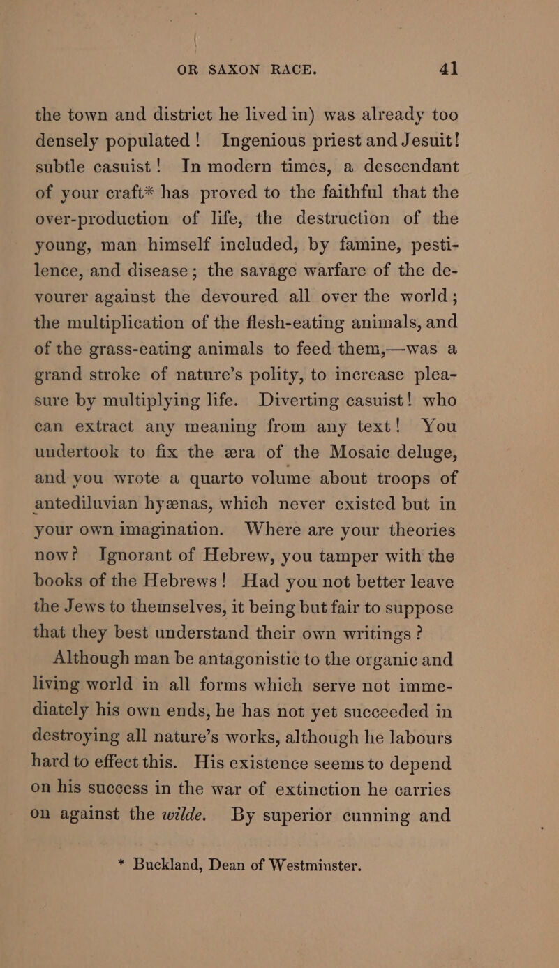 the town and district he lived in) was already too densely populated! Ingenious priest and Jesuit! subtle casuist! In modern times, a descendant of your craft* has proved to the faithful that the over-production of life, the destruction of the young, man himself included, by famine, pesti- lence, and disease; the savage warfare of the de- vourer against the devoured all over the world; the multiplication of the flesh-eating animals, and of the grass-eating animals to feed them,—was a grand stroke of nature’s polity, to increase plea- sure by multiplying life. Diverting casuist! who can extract any meaning from any text! You undertook to fix the era of the Mosaic deluge, and you wrote a quarto volume about troops of antediluvian hyenas, which never existed but in your own imagination. Where are your theories now’ Ignorant of Hebrew, you tamper with the books of the Hebrews! Had you not better leave the Jews to themselves, it being but fair to suppose that they best understand their own writings ? Although man be antagonistic to the organic and living world in all forms which serve not imme- diately his own ends, he has not yet succeeded in destroying all nature’s works, although he labours hard to effect this. His existence seems to depend on his success in the war of extinction he carries on against the wilde. By superior cunning and * Buckland, Dean of Westminster.