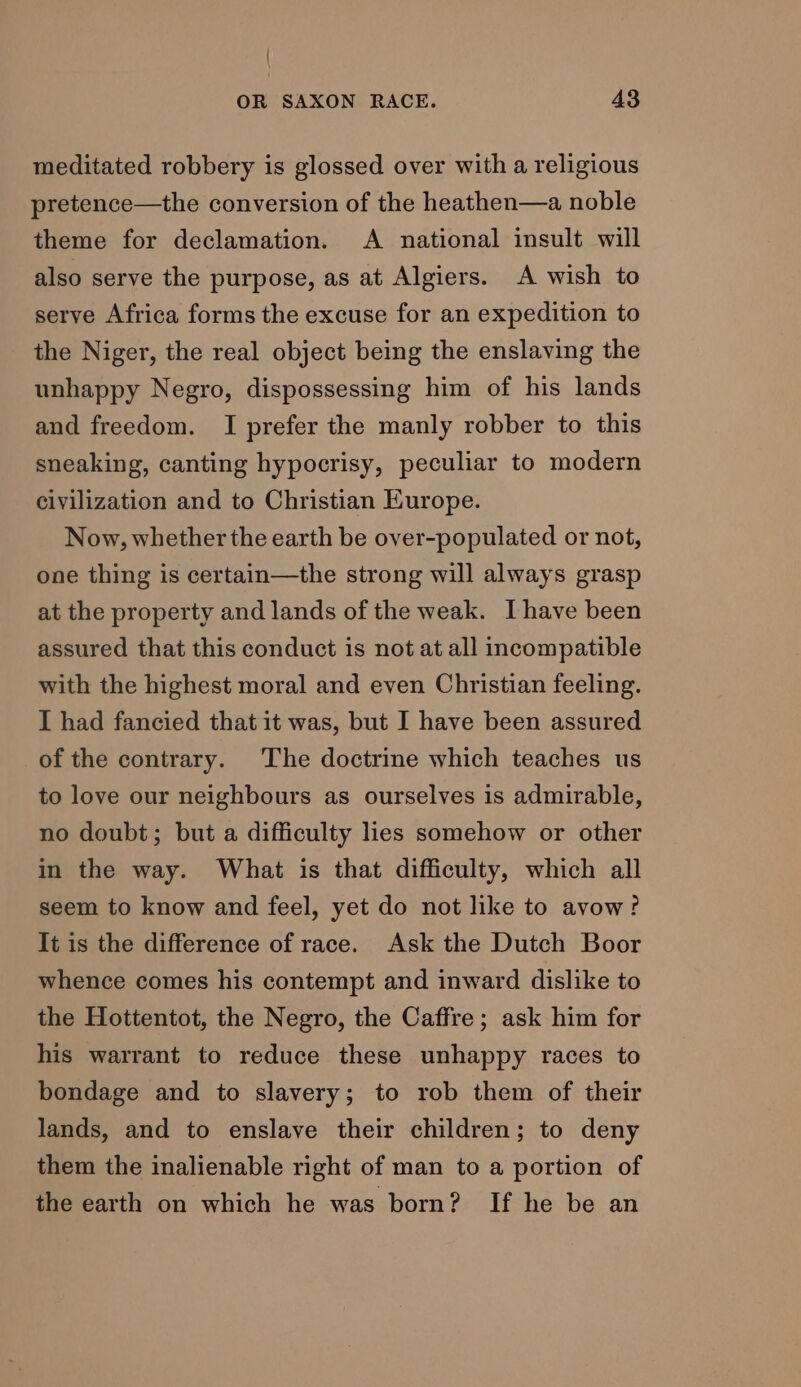 / OR SAXON RACE. 43 meditated robbery is glossed over with a religious pretence—the conversion of the heathen—a noble theme for declamation. A national insult will also serve the purpose, as at Algiers. A wish to serve Africa forms the excuse for an expedition to the Niger, the real object being the enslaving the unhappy Negro, dispossessing him of his lands and freedom. I prefer the manly robber to this sneaking, canting hypocrisy, peculiar to modern civilization and to Christian Europe. Now, whether the earth be over-populated or not, one thing is certain—the strong will always grasp at the property and lands of the weak. Ihave been assured that this conduct is not at all incompatible with the highest moral and even Christian feeling. I had fancied that it was, but I have been assured of the contrary. The doctrine which teaches us to love our neighbours as ourselves is admirable, no doubt; but a difficulty lies somehow or other in the way. What is that difficulty, which all seem to know and feel, yet do not like to avow? It is the difference of race. Ask the Dutch Boor whence comes his contempt and inward dislike to the Hottentot, the Negro, the Caffre; ask him for his warrant to reduce these unhappy races to bondage and to slavery; to rob them of their lands, and to enslave their children; to deny them the inalienable right of man to a portion of the earth on which he was born? If he be an
