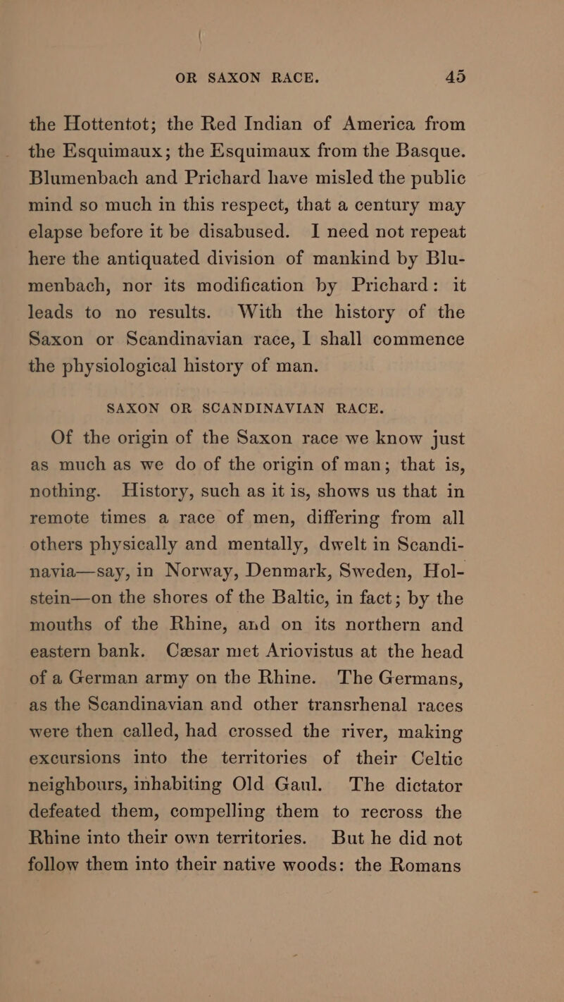 the Hottentot; the Red Indian of America from the Esquimaux; the Esquimaux from the Basque. Blumenbach and Prichard have misled the public mind so much in this respect, that a century may elapse before it be disabused. I need not repeat here the antiquated division of mankind by Blu- menbach, nor its modification by Prichard: it leads to no results. With the history of the Saxon or Scandinavian race, I shall commence the physiological history of man. SAXON OR SCANDINAVIAN RACE. Of the origin of the Saxon race we know just as much as we do of the origin of man; that is, nothing. History, such as it is, shows us that in remote times a race of men, differing from all others physically and mentally, dwelt in Scandi- navia—say, in Norway, Denmark, Sweden, Hol- stein—on the shores of the Baltic, in fact; by the mouths of the Rhine, and on its northern and eastern bank. Czesar met Ariovistus at the head of a German army on the Rhine. The Germans, as the Scandinavian and other transrhenal races were then called, had crossed the river, making excursions into the territories of their Celtic neighbours, inhabiting Old Gaul. The dictator defeated them, compelling them to recross the Rhine into their own territories. But he did not follow them into their native woods: the Romans