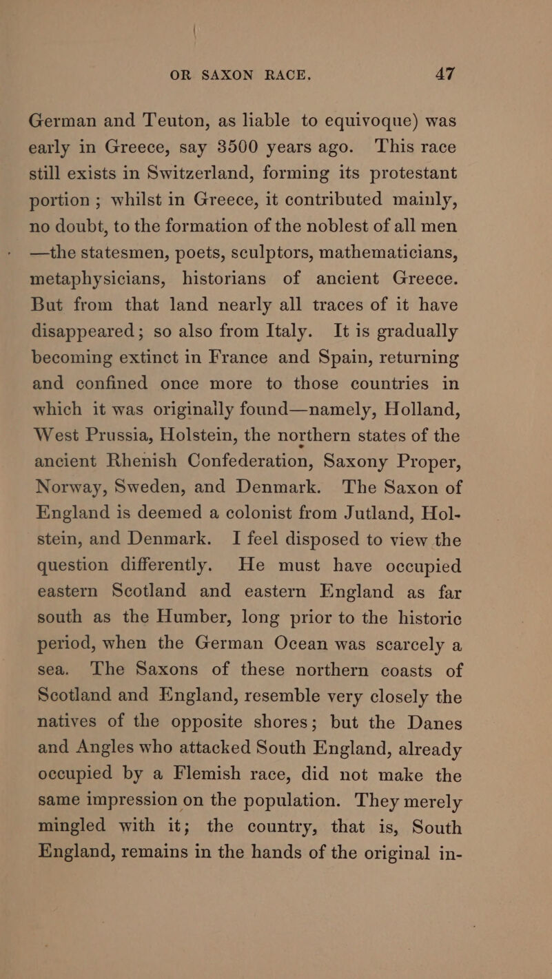 German and Teuton, as liable to equivoque) was early in Greece, say 3500 years ago. This race still exists in Switzerland, forming its protestant portion ; whilst in Greece, it contributed mainly, no doubt, to the formation of the noblest of all men —the statesmen, poets, sculptors, mathematicians, metaphysicians, historians of ancient Greece. But from that land nearly all traces of it have disappeared; so also from Italy. It is gradually becoming extinct in France and Spain, returning and confined once more to those countries in which it was originaily found—namely, Holland, West Prussia, Holstein, the northern states of the ancient Rhenish Confederation, Saxony Proper, Norway, Sweden, and Denmark. The Saxon of England is deemed a colonist from Jutland, Hol- stein, and Denmark. I feel disposed to view the question differently. He must have occupied eastern Scotland and eastern England as far south as the Humber, long prior to the historic period, when the German Ocean was scarcely a sea. ‘The Saxons of these northern coasts of Scotland and England, resemble very closely the natives of the opposite shores; but the Danes and Angles who attacked South England, already occupied by a Flemish race, did not make the same impression on the population. They merely mingled with it; the country, that is, South England, remains in the hands of the original in-