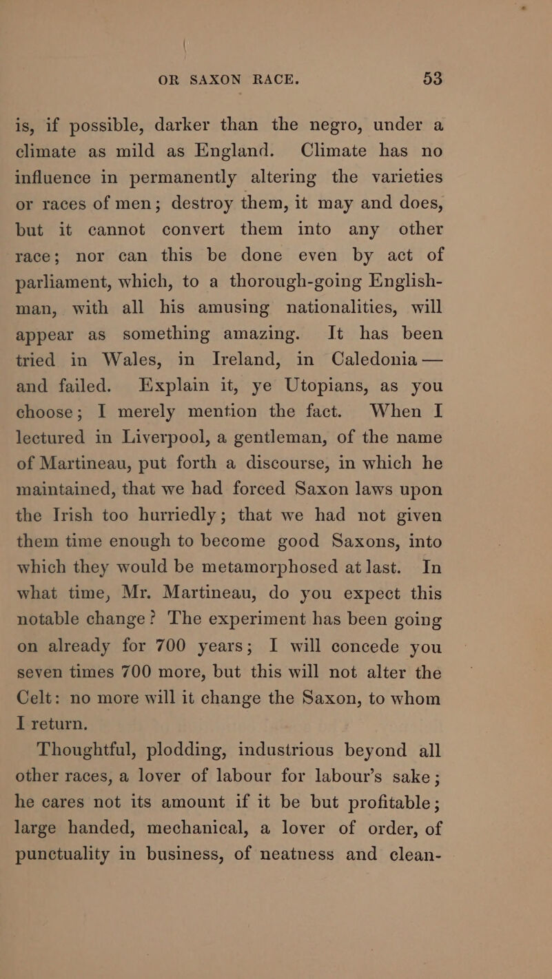 is, if possible, darker than the negro, under a climate as mild as England. Climate has no influence in permanently altering the varieties or races of men; destroy them, it may and does, but it cannot convert them into any other race; nor can this be done even by act of parliament, which, to a thorough-going English- man, with all his amusing nationalities, will appear as something amazing. It has been tried in Wales, in Ireland, in Caledonia — and failed. Explain it, ye Utopians, as you choose; I merely mention the fact. When I lectured in Liverpool, a gentleman, of the name of Martineau, put forth a discourse, in which he maintained, that we had forced Saxon laws upon the Irish too hurriedly; that we had not given them time enough to become good Saxons, into which they would be metamorphosed at last. In what time, Mr. Martineau, do you expect this notable change? The experiment has been going on already for 700 years; I will concede you seven times 700 more, but this will not alter the Celt: no more will it change the Saxon, to whom I return. Thoughtful, plodding, industrious beyond all other races, a lover of labour for labour’s sake; he cares not its amount if it be but profitable; large handed, mechanical, a lover of order, of punctuality in business, of neatness and clean-