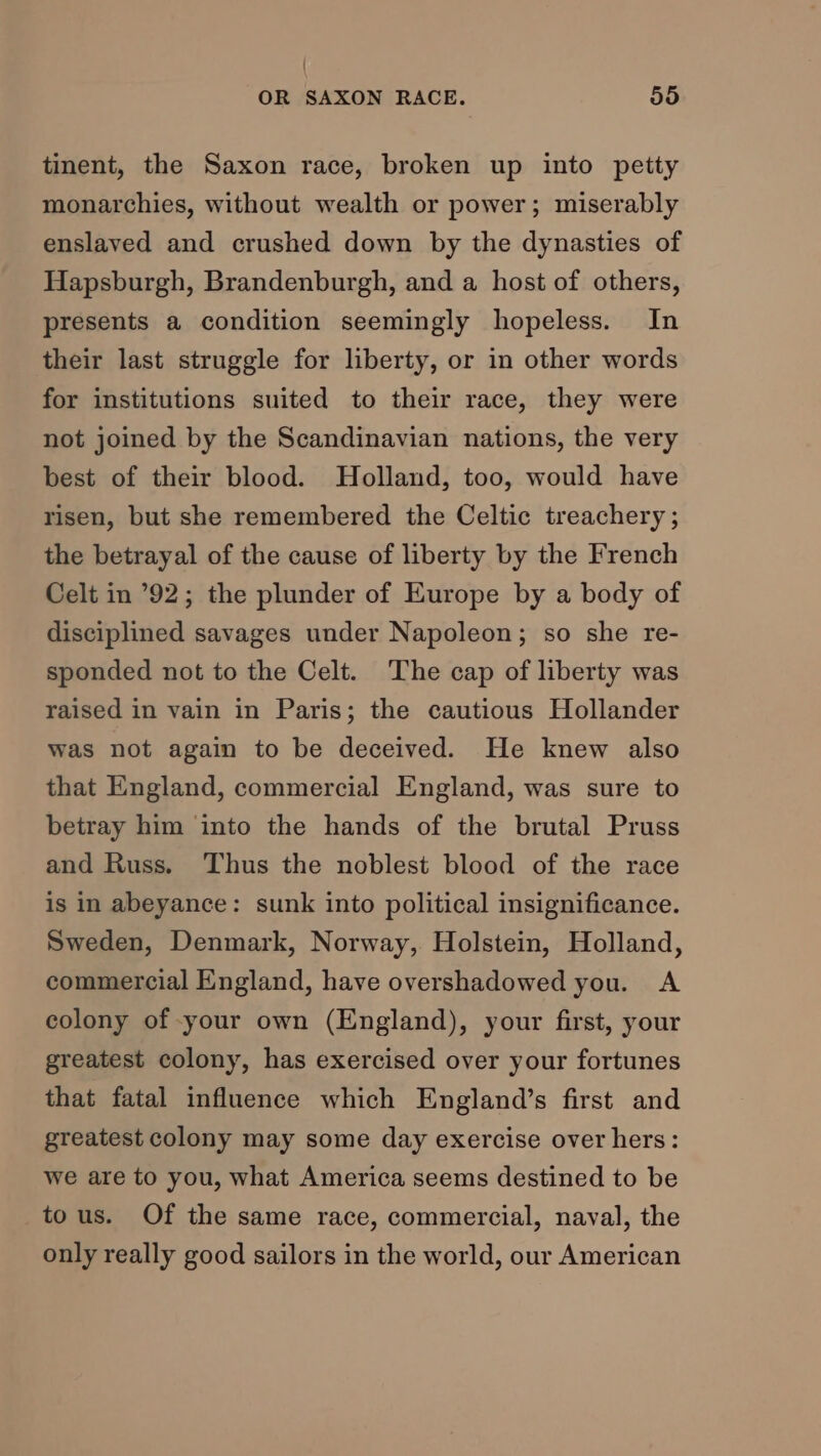 ' OR SAXON RACE. 55 tinent, the Saxon race, broken up into petty monarchies, without wealth or power; miserably enslaved and crushed down by the dynasties of Hapsburgh, Brandenburgh, and a host of others, presents a condition seemingly hopeless. In their last struggle for liberty, or in other words for institutions suited to their race, they were not joined by the Scandinavian nations, the very best of their blood. Holland, too, would have risen, but she remembered the Celtic treachery ; the betrayal of the cause of liberty by the French Celt in ’92; the plunder of Europe by a body of disciplined savages under Napoleon; so she re- sponded not to the Celt. The cap of liberty was raised in vain in Paris; the cautious Hollander was not again to be deceived. He knew also that England, commercial England, was sure to betray him into the hands of the brutal Pruss and Russ. Thus the noblest blood of the race is in abeyance: sunk into political insignificance. Sweden, Denmark, Norway, Holstein, Holland, commercial England, have overshadowed you. A colony of your own (England), your first, your greatest colony, has exercised over your fortunes that fatal influence which England’s first and greatest colony may some day exercise over hers: we are to you, what America seems destined to be tous. Of the same race, commercial, naval, the only really good sailors in the world, our American