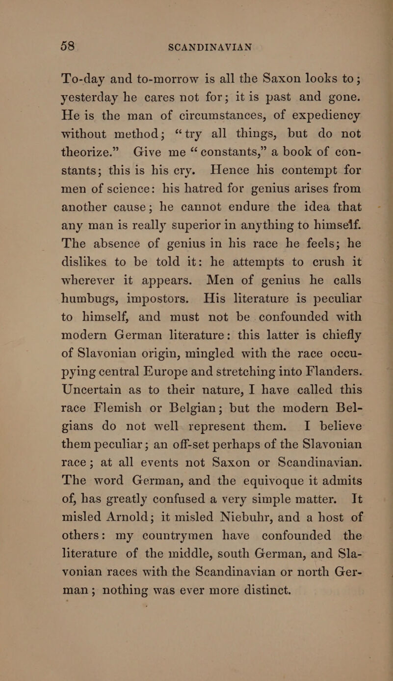 To-day and to-morrow is all the Saxon looks to; yesterday he cares not for; itis past and gone. He is the man of circumstances, of expediency without method; “try all things, but do not theorize.” Give me “constants,” a book of con- stants; this is his cry. Hence his contempt for men of science: his hatred for genius arises from another cause; he cannot endure the idea that any man is really superior in anything to himself. The absence of genius in his race he feels; he dislikes to be told it: he attempts to crush it wherever it appears. Men of genius he calls humbugs, impostors. His literature is peculiar to himself, and must not be confounded with modern German literature: this latter is chiefly of Slavonian origin, mingled with the race occu- pying central Europe and stretching into Flanders. Uncertain as to their nature, I have called this race Flemish or Belgian; but the modern Bel- gians do not well represent them. I believe them peculiar ; an off-set perhaps of the Slavonian race; at all events not Saxon or Scandinavian. The word German, and the equivoque it admits of, has greatly confused a very simple matter. It misled Arnold; it misled Niebuhr, and a host of others: my countrymen have confounded the literature of the middle, south German, and Sla- vonian races with the Scandinavian or north Ger- man; nothing was ever more distinct.