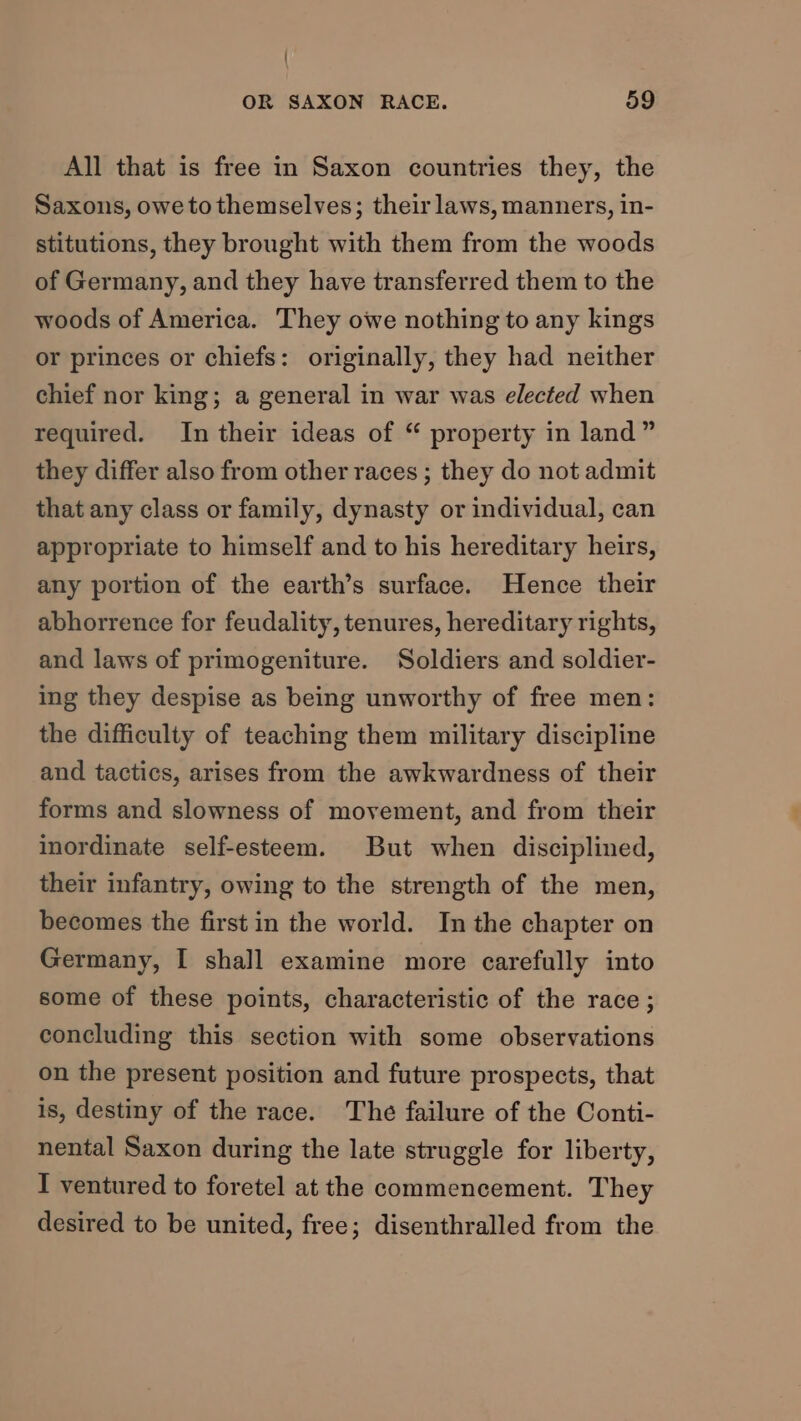 All that is free in Saxon countries they, the Saxons, owetothemselves; their laws, manners, in- stitutions, they brought with them from the woods of Germany, and they have transferred them to the woods of America. They owe nothing to any kings or princes or chiefs: originally, they had neither chief nor king; a general in war was elected when required. In their ideas of “ property in land” they differ also from other races ; they do not admit that any class or family, dynasty or individual, can appropriate to himself and to his hereditary heirs, any portion of the earth’s surface. Hence their abhorrence for feudality, tenures, hereditary rights, and laws of primogeniture. Soldiers and soldier- ing they despise as being unworthy of free men: the difficulty of teaching them military discipline and tactics, arises from the awkwardness of their forms and slowness of movement, and from their inordinate self-esteem. But when disciplined, their infantry, owing to the strength of the men, becomes the first in the world. In the chapter on Germany, I shall examine more carefully into some of these points, characteristic of the race ; concluding this section with some observations on the present position and future prospects, that is, destiny of the race. The failure of the Conti- nental Saxon during the late struggle for liberty, I ventured to foretel at the commencement. They desired to be united, free; disenthralled from the