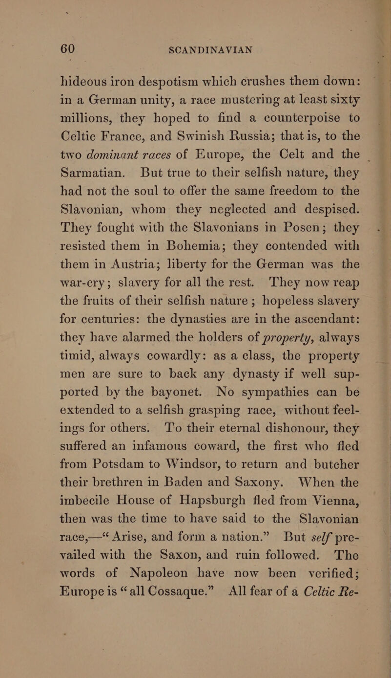 hideous iron despotism which crushes them down: in a German unity, a race mustering at least sixty millions, they hoped to find a counterpoise to Celtic France, and Swinish Russia; that is, to the two dominant races of Europe, the Celt and the | Sarmatian. But true to their selfish nature, they had not the soul to offer the same freedom to the Slavonian, whom they neglected and despised. They fought with the Slavonians in Posen; they resisted them in Bohemia; they contended with them in Austria; liberty for the German was the war-cry; slavery for all the rest. They now reap the fruits of their selfish nature ; hopeless slavery for centuries: the dynasties are in the ascendant: they have alarmed the holders of property, always timid, always cowardly: as a class, the property men are sure to back any dynasty if well sup- ported by the bayonet. No sympathies can be extended to a selfish grasping race, without feel- ings for others. To their eternal dishonour, they suffered an infamous coward, the first who fled from Potsdam to Windsor, to return and butcher their brethren in Baden and Saxony. When the imbecile House of Hapsburgh fled from Vienna, then was the time to have said to the Slavonian race,—* Arise, and form a nation.” But self pre- vailed with the Saxon, and ruin followed. The words of Napoleon have now been verified; — Europe is “all Cossaque.” All fear of a Celtic Re-