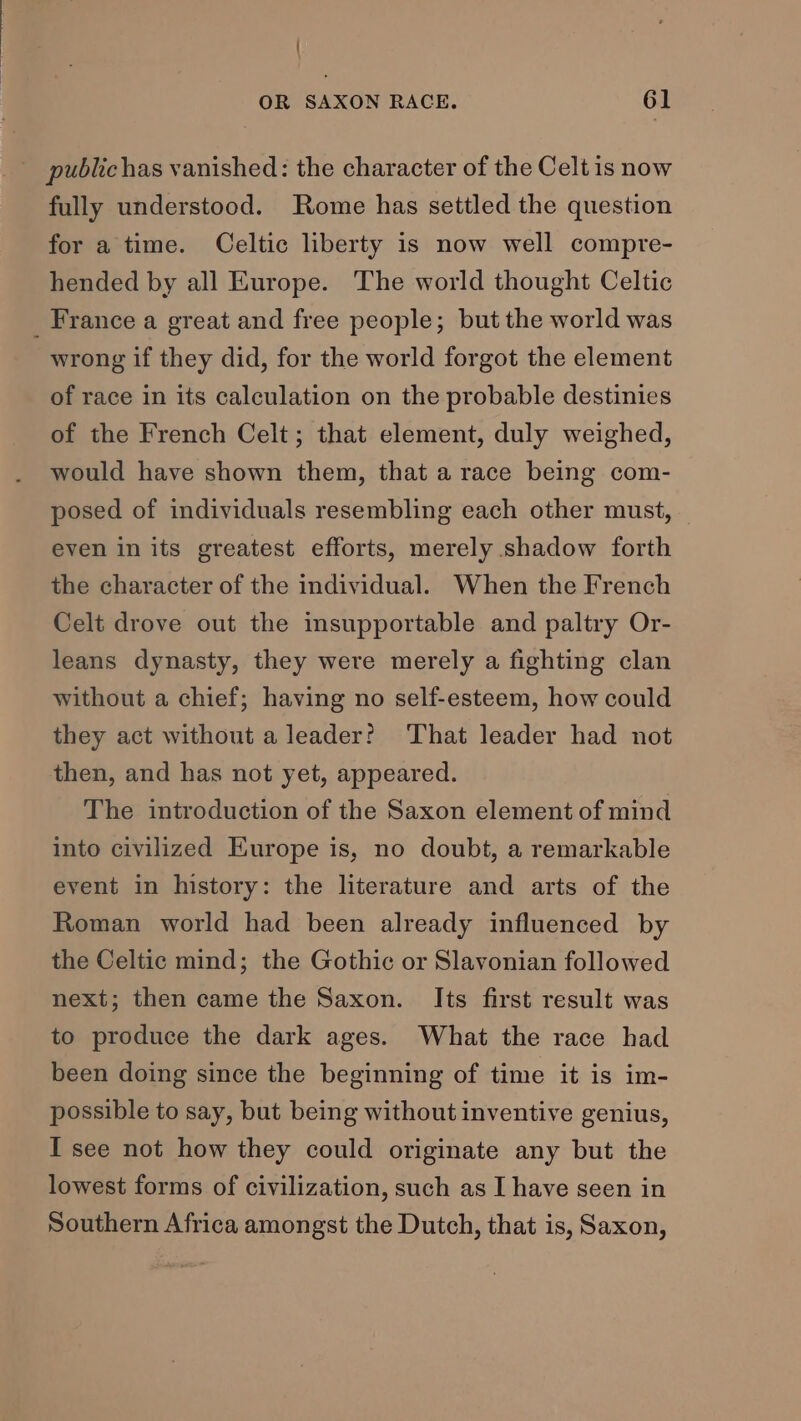 / OR SAXON RACE. 61 fully understood. Rome has settled the question for a time. Celtic liberty is now well compre- hended by all Europe. The world thought Celtic wrong if they did, for the world forgot the element of race in its calculation on the probable destinies of the French Celt; that element, duly weighed, would have shown them, that a race being com- posed of individuals resembling each other must, even in its greatest efforts, merely shadow forth the character of the individual. When the French Celt drove out the insupportable and paltry Or- leans dynasty, they were merely a fighting clan without a chief; having no self-esteem, how could they act without a leader? That leader had not then, and has not yet, appeared. The introduction of the Saxon element of mind into civilized Europe is, no doubt, a remarkable event in Instory: the literature and arts of the Roman world had been already influenced by the Celtic mind; the Gothic or Slavonian followed next; then came the Saxon. Its first result was to produce the dark ages. What the race had been doing since the beginning of time it is im- possible to say, but being without inventive genius, I see not how they could originate any but the lowest forms of civilization, such as I have seen in Southern Africa amongst the Dutch, that is, Saxon,