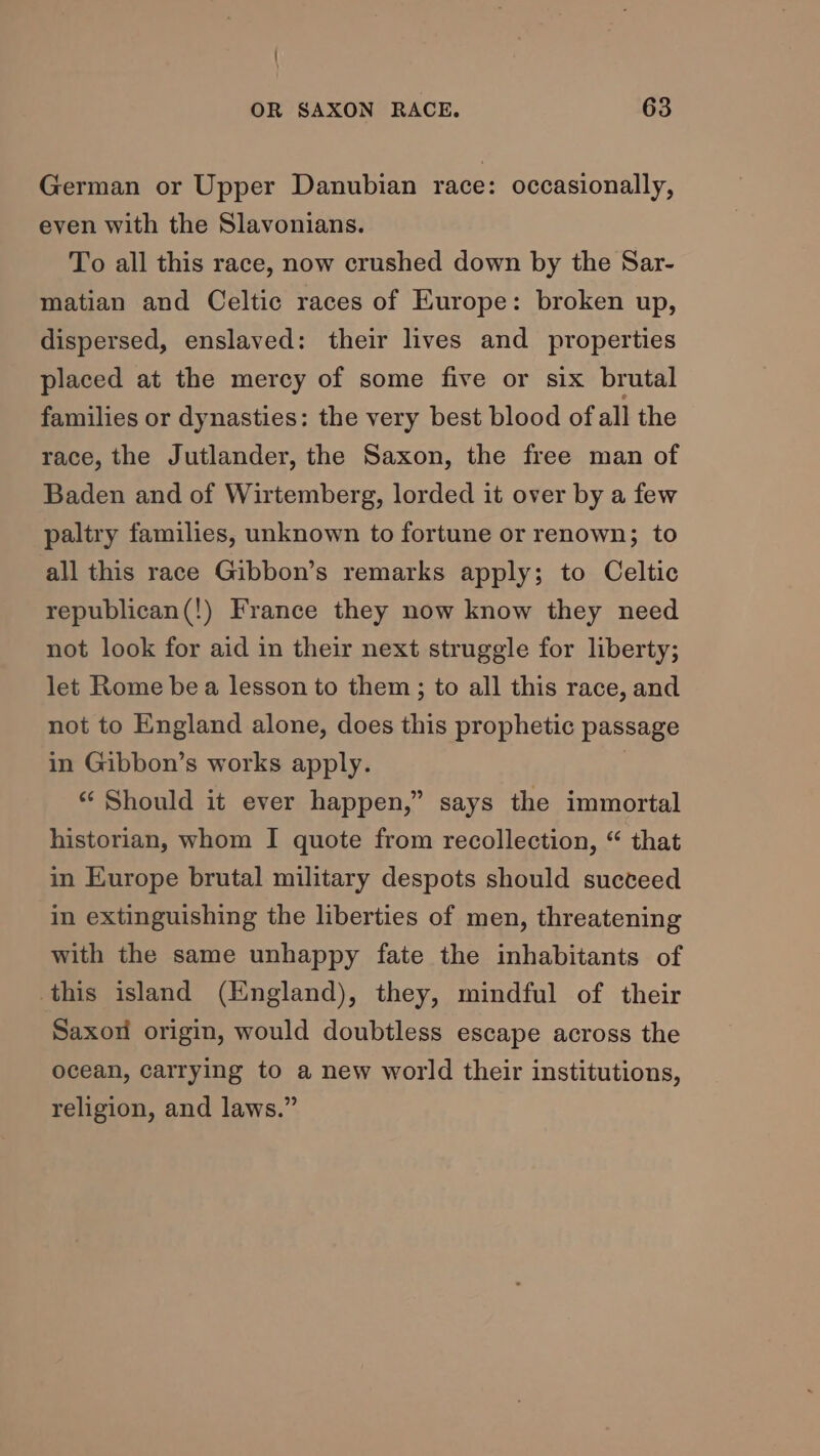 German or Upper Danubian race: occasionally, even with the Slavonians. To all this race, now crushed down by the Sar- matian and Celtic races of Kurope: broken up, dispersed, enslaved: their lives and properties placed at the mercy of some five or six brutal families or dynasties: the very best blood ofall the race, the Jutlander, the Saxon, the free man of Baden and of Wirtemberg, lorded it over by a few paltry families, unknown to fortune or renown; to all this race Gibbon’s remarks apply; to Celtic republican(!) France they now know they need not look for aid in their next struggle for liberty; let Rome be a lesson to them; to all this race, and not to England alone, does this prophetic passage in Gibbon’s works apply. “ Should it ever happen,” says the immortal historian, whom I quote from recollection, “ that in Europe brutal military despots should succeed in extinguishing the liberties of men, threatening with the same unhappy fate the inhabitants of this island (England), they, mindful of their Saxon origin, would doubtless escape across the ocean, carrying to a new world their institutions, religion, and laws.”