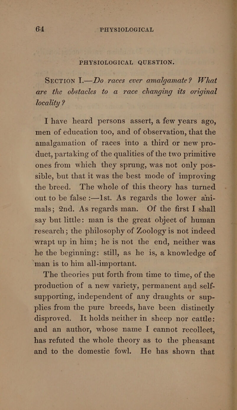 PHYSIOLOGICAL QUESTION. Srcrion I.—Do races ever amalgamate? What are the obstacles to a race changing its original locality ? I have heard persons assert, a few years ago, men of education too, and of observation, that the amalgamation of races into a third or new pro- duct, partaking of the qualities of the two primitive ones from which they sprung, was not only pos- sible, but that it was the best mode of improving the breed. The whole of this theory has turned out to be false :—Ist. As regards the lower ani- mals; 2nd. As regards man. Of the first I shall say but little: man is the great object of human research; the philosophy of Zoology is not indeed wrapt up in him; he is not the end, neither was he the beginning: still, as he is, a knowledge of “man is to him all-important. The theories put forth from time to time, of the production of a new variety, permanent and self- supporting, independent of any draughts or sup- plies from the pure breeds, have been distinctly disproved. It holds neither in sheep nor cattle: and an author, whose name I cannot recollect, has refuted the whole theory as to the pheasant and to the domestic fowl. He has shown that he ‘ Spikes Ph pri hae
