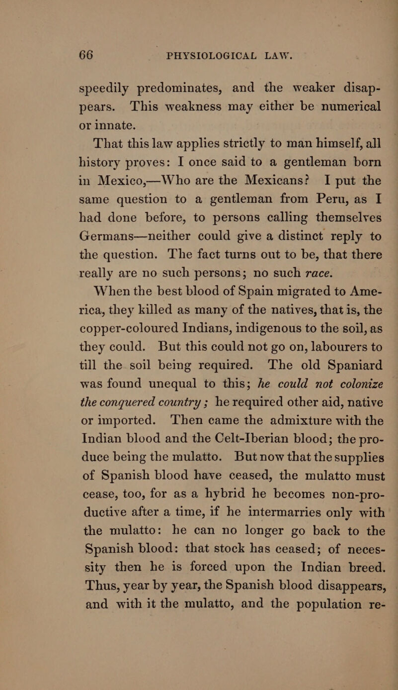 speedily predominates, and the weaker disap- pears. This weakness may either be numerical or innate. That this law applies strictly to man himself, all history proves: I once said to a gentleman born in Mexico,—Who are the Mexicans? I put the same question to a gentleman from Peru, as I had done before, to persons calling themselves Germans—neither could give a distinct reply to the question. The fact turns out to be, that there really are no such persons; no such race. When the best blood of Spain migrated to Ame- rica, they killed as many of the natives, that is, the copper-coloured Indians, indigenous to the soil, as they could. But this could not go on, labourers to till the soil being required. The old Spaniard was found unequal to this; he could not colonize the conquered country ; he required other aid, native or imported. ‘Then came the admixture with the Indian blood and the Celt-Iberian blood; the pro- duce being the mulatto. But now that the supplies of Spanish blood have ceased, the mulatto must cease, too, for as a hybrid he becomes non-pro- ductive after a time, if he intermarries only with the mulatto: he can no longer go back to the Spanish blood: that stock has ceased; of neces- sity then he is forced upon the Indian breed. Thus, year by year, the Spanish blood disappears, | and with it the mulatto, and the population re-