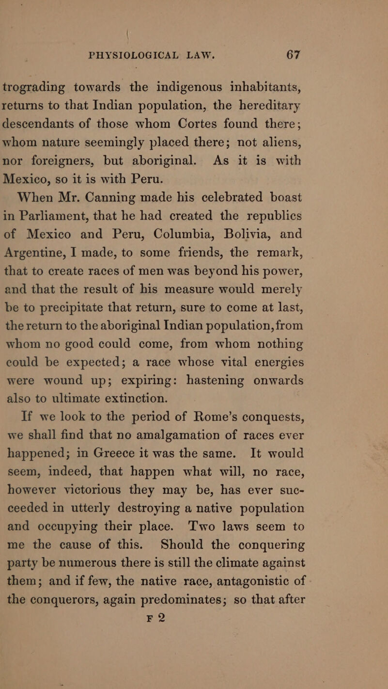 trograding towards the indigenous inhabitants, returns to that Indian population, the hereditary descendants of those whom Cortes found there; whom nature seemingly placed there; not aliens, nor foreigners, but aboriginal. As it is with Mexico, so it is with Peru. When Mr. Canning made his celebrated boast in Parliament, that he had created the republics of Mexico and Peru, Columbia, Bolivia, and Argentine, I made, to some friends, the remark, — that to create races of men was beyond his power, and that the result of his measure would merely be to precipitate that return, sure to come at last, the return to the aboriginal Indian population, from whom no good could come, from whom nothing could be expected; a race whose vital energies were wound up; expiring: hastening onwards also to ultimate extinction. If we look to the period of Rome’s conquests, we shall find that no amalgamation of races ever happened; in Greece it was the same. It would seem, indeed, that happen what will, no race, however victorious they may be, has ever suc- ceeded in utterly destroying a native population and occupying their place. Two laws seem to me the cause of this. Should the conquering party be numerous there is still the climate against them; and if few, the native race, antagonistic of the conquerors, again predominates; so that after F2