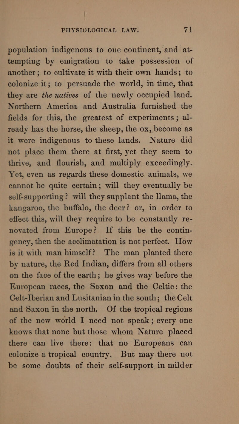 / PHYSIOLOGICAL LAW. 71 population indigenous to one continent, and at- tempting by emigration to take possession of another; to cultivate it with their own hands; to colonize it; to persuade the world, in time, that they are the natives of the newly occupied land. Northern America and Australia furnished the fields for this, the greatest of experiments; al- ready has the horse, the sheep, the ox, become as it were indigenous to these lands. Nature did not place them there at first, yet they seem to thrive, and flourish, and multiply exceedingly. Yet, even as regards these domestic animals, we cannot be quite certain; will they eventually be self-supporting? will they supplant the llama, the kangaroo, the buffalo, the deer? or, in order to effect this, will they require to be constantly re- novated from Europe? If this be the contin- gency, then the acclimatation is not perfect. How is it with man himself? The man planted there by nature, the Red Indian, differs from all others on the face of the earth; he gives way before the European races, the Saxon and the Celtic: the Celt-Iberian and Lusitanian in the south; the Celt and Saxon in the north. Of the tropical regions of the new world I need not speak; every one knows that none but those whom Nature placed there can live there: that no Europeans can colonize a tropical country. But may there not be some doubts of their self-support in milder