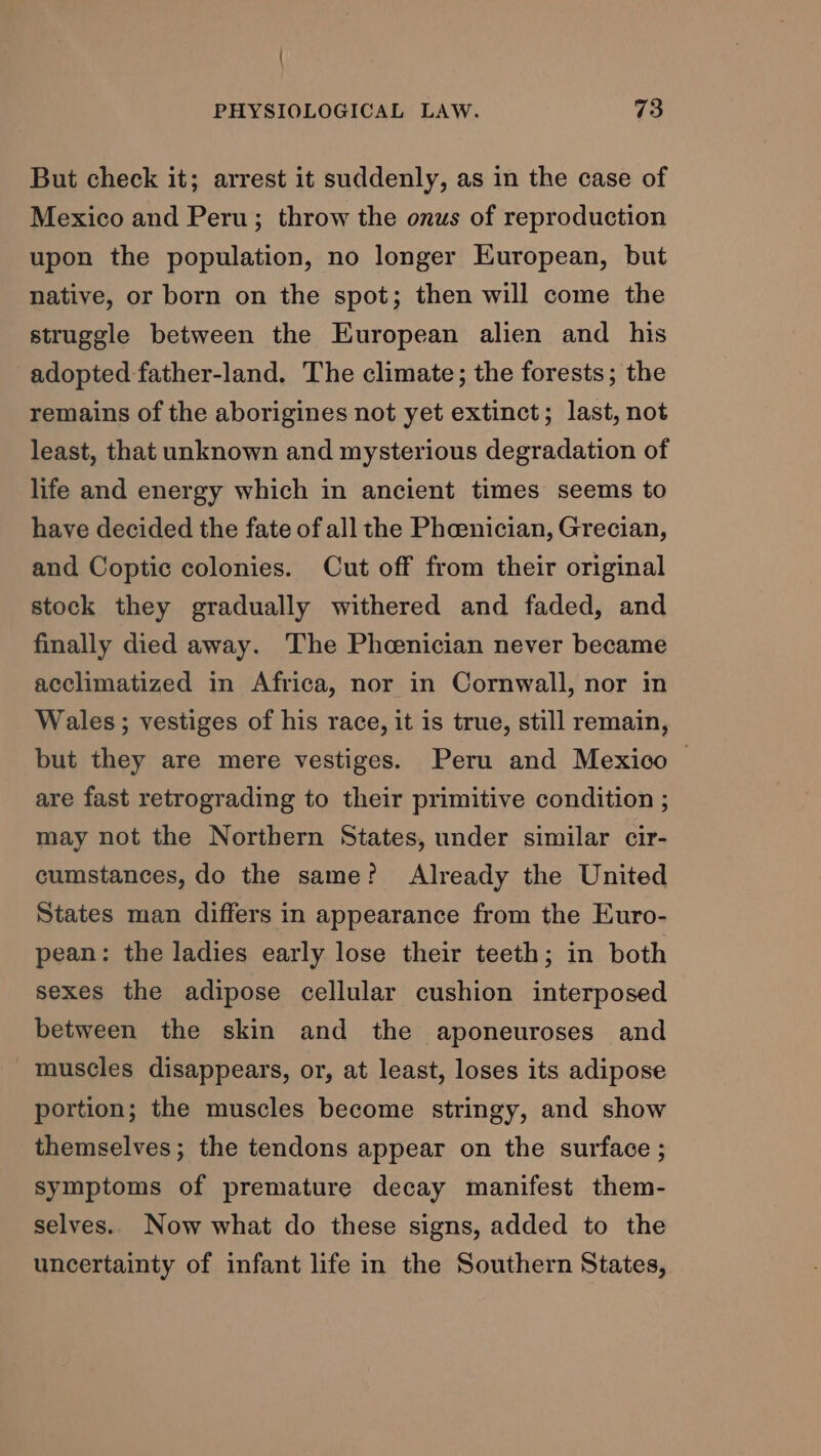 But check it; arrest it suddenly, as in the case of Mexico and Peru; throw the onus of reproduction upon the population, no longer European, but native, or born on the spot; then will come the struggle between the European alien and his adopted father-land. The climate; the forests; the remains of the aborigines not yet extinct; last, not least, that unknown and mysterious degradation of life and energy which in ancient times seems to have decided the fate of all the Phoenician, Grecian, and Coptic colonies. Cut off from their original stock they gradually withered and faded, and finally died away. The Phenician never became acclimatized in Africa, nor in Cornwall, nor in Wales ; vestiges of his race, it is true, still remain, but they are mere vestiges. Peru and Mexico | are fast retrograding to their primitive condition ; may not the Northern States, under similar cir- cumstances, do the same? Already the United States man differs in appearance from the Euro- pean: the ladies early lose their teeth; in both sexes the adipose cellular cushion interposed between the skin and the aponeuroses and muscles disappears, or, at least, loses its adipose portion; the muscles become stringy, and show themselves; the tendons appear on the surface ; symptoms of premature decay manifest them- selves. Now what do these signs, added to the uncertainty of infant life in the Southern States,