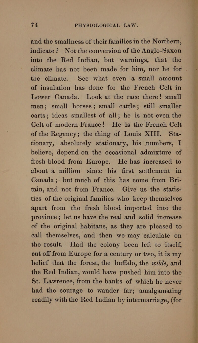 and the smallness of their families in the Northern, indicate? Not the conversion of the Anglo-Saxon into the Red Indian, but warnings, that the climate has not been made for him, nor he for | the climate. See what even a small amount of insulation has done for the French Celt in Lower Canada. Look at the race there! small men; small horses; small cattle; still smaller carts; ideas smallest of all; he is not even the Celt of modern France! He is the French Celt of the Regency; the thing of Louis XIII. Sta- tionary, absolutely stationary, his numbers, I believe, depend on the occasional admixture of fresh blood from Europe. He has increased to about a million since his first settlement in Canada;. but much of this has come from Bri- tain, and not from France. Give us the statis- tics of the original families who keep themselves apart from the fresh blood imported into the province; let us have the real and solid increase of the original habitans, as they are pleased to call themselves, and then we may calculate on the result. Had the colony been left to itself, cut off from Europe for a century or two, it is my belief that the forest, the buffalo, the wilde, and the Red Indian, would have pushed him into the St. Lawrence, from the banks of which he never had the courage to wander far; amalgamating readily with the Red Indian by intermarriage, (for