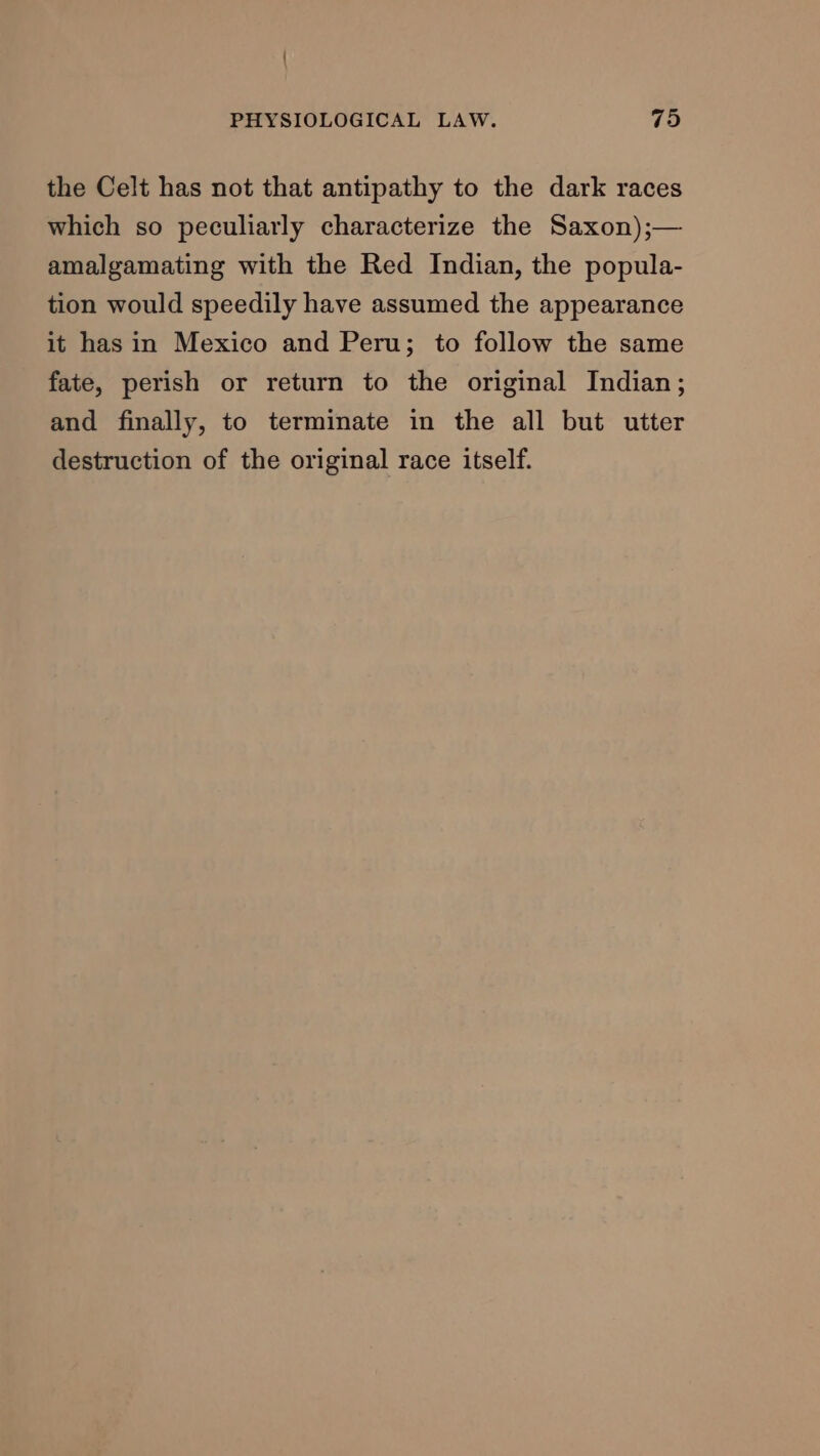 the Celt has not that antipathy to the dark races which so peculiarly characterize the Saxon);— amalgamating with the Red Indian, the popula- tion would speedily have assumed the appearance it has in Mexico and Peru; to follow the same fate, perish or return to the original Indian; and finally, to terminate in the all but utter destruction of the original race itself.