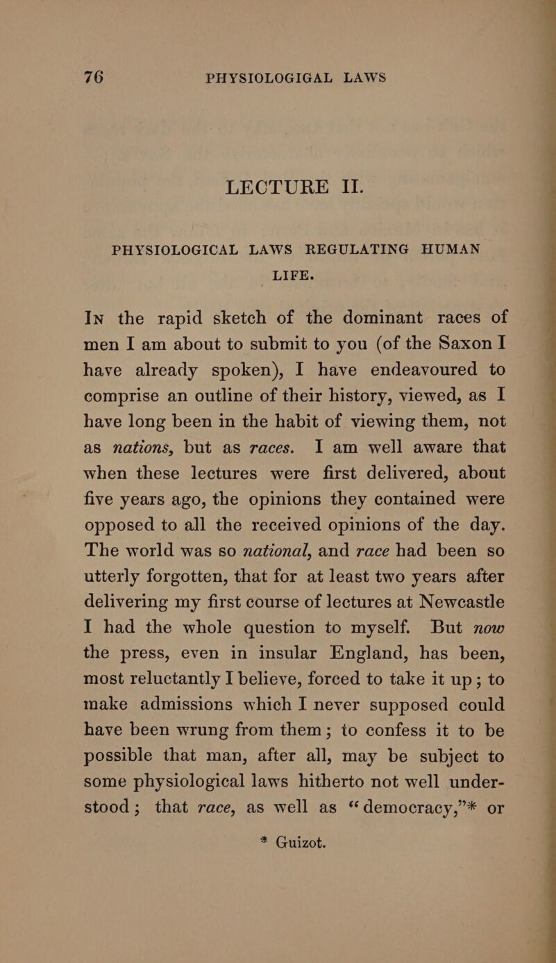 LECTURE II. PHYSIOLOGICAL LAWS REGULATING HUMAN _ LIFE. In the rapid sketch of the dominant races of men I am about to submit to you (of the Saxon I have already spoken), I have endeavoured to comprise an outline of their history, viewed, as I have long been in the habit of viewing them, not as nations, but as races. I am well aware that when these lectures were first delivered, about five years ago, the opinions they contained were opposed to all the received opinions of the day. The world was so national, and race had been so utterly forgotten, that for at least two years after delivering my first course of lectures at Newcastle I had the whole question to myself. But now the press, even in insular England, has been, most reluctantly I believe, forced to take it up; to make admissions which I never supposed could have been wrung from them; to confess it to be possible that man, after all, may be subject to some physiological laws hitherto not well under- stood; that race, as well as “democracy,’* or * Guizot.