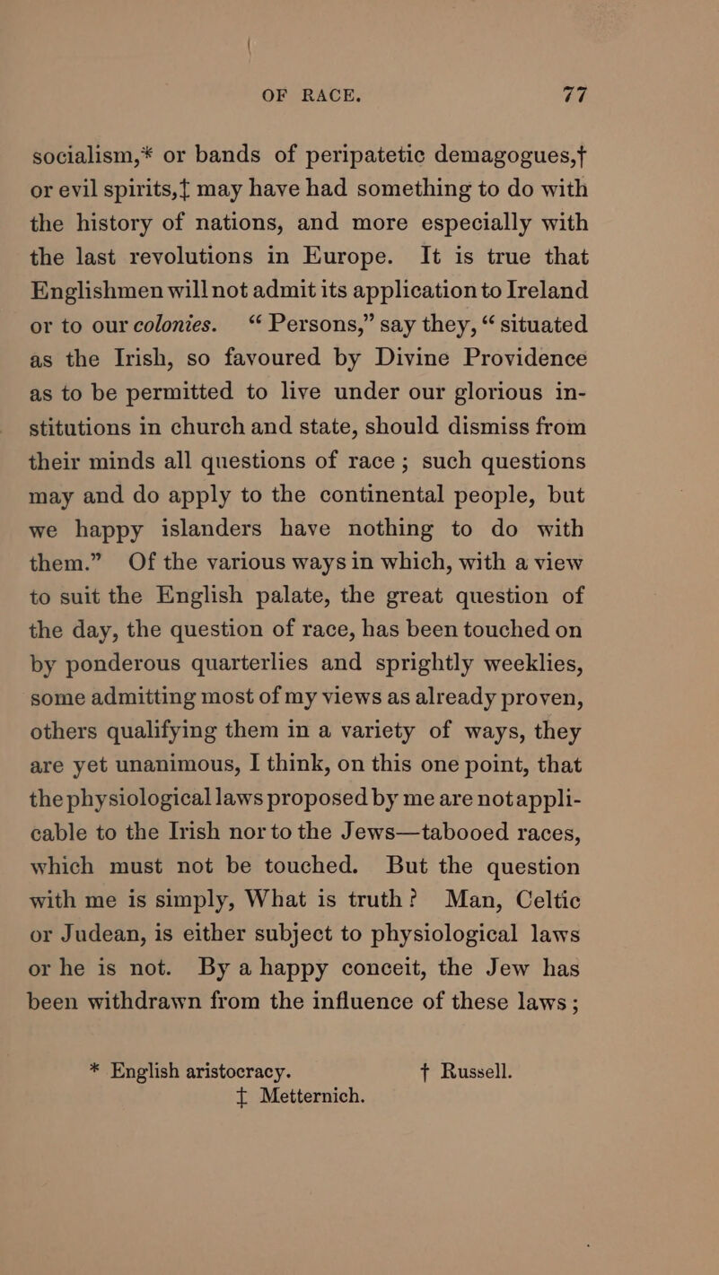 socialism,* or bands of peripatetic demagogues,f or evil spirits,{ may have had something to do with the history of nations, and more especially with the last revolutions in Europe. It is true that Englishmen will not admit its application to Ireland or to our colonies. “ Persons,” say they, “ situated as the Irish, so favoured by Divine Providence as to be permitted to live under our glorious in- stitutions in church and state, should dismiss from their minds all questions of race ; such questions may and do apply to the continental people, but we happy islanders have nothing to do with them.” Of the various ways in which, with a view to suit the English palate, the great question of the day, the question of race, has been touched on by ponderous quarterlies and sprightly weeklies, some admitting most of my views as already proven, others qualifying them in a variety of ways, they are yet unanimous, I think, on this one point, that the physiological laws proposed by me are notappli- cable to the Irish nor to the Jews—tabooed races, which must not be touched. But the question with me is simply, What is truth? Man, Celtic or Judean, is either subject to physiological laws or he is not. By ahappy conceit, the Jew has been withdrawn from the influence of these laws; * English aristocracy. t Russell. t Metternich.