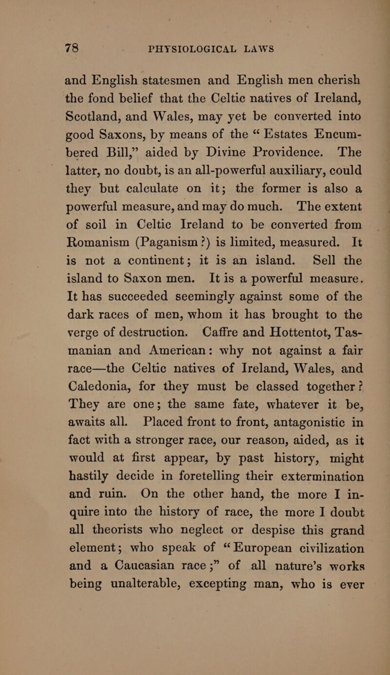 and English statesmen and English men cherish the fond belief that the Celtic natives of Ireland, Scotland, and Wales, may yet be converted into good Saxons, by means of the “ Estates Encum- bered Bill,” aided by Divine Providence. The latter, no doubt, is an all-powerful auxiliary, could they but calculate on it; the former is also a powerful measure,and may domuch. The extent of soil in Celtic Ireland to be converted from Romanism (Paganism ?) is limited, measured. It is not a continent; it is an island. Sell the island to Saxon men. It is a powerful measure. It has succeeded seemingly against some of the dark races of men, whom it has brought to the verge of destruction. Caffre and Hottentot, Tas- manian and American: why not against a fair race—the Celtic natives of Ireland, Wales, and Caledonia, for they must be classed together? They are one; the same fate, whatever it be, awaits all. Placed front to front, antagonistic in fact with a stronger race, our reason, aided, as it would at first appear, by past history, might hastily decide in foretelling their extermination and ruin. On the other hand, the more I in- quire into the history of race, the more I doubt all theorists who neglect or despise this grand element; who speak of “ Kuropean civilization and a Caucasian race;” of all nature’s works being unalterable, excepting man, who is ever