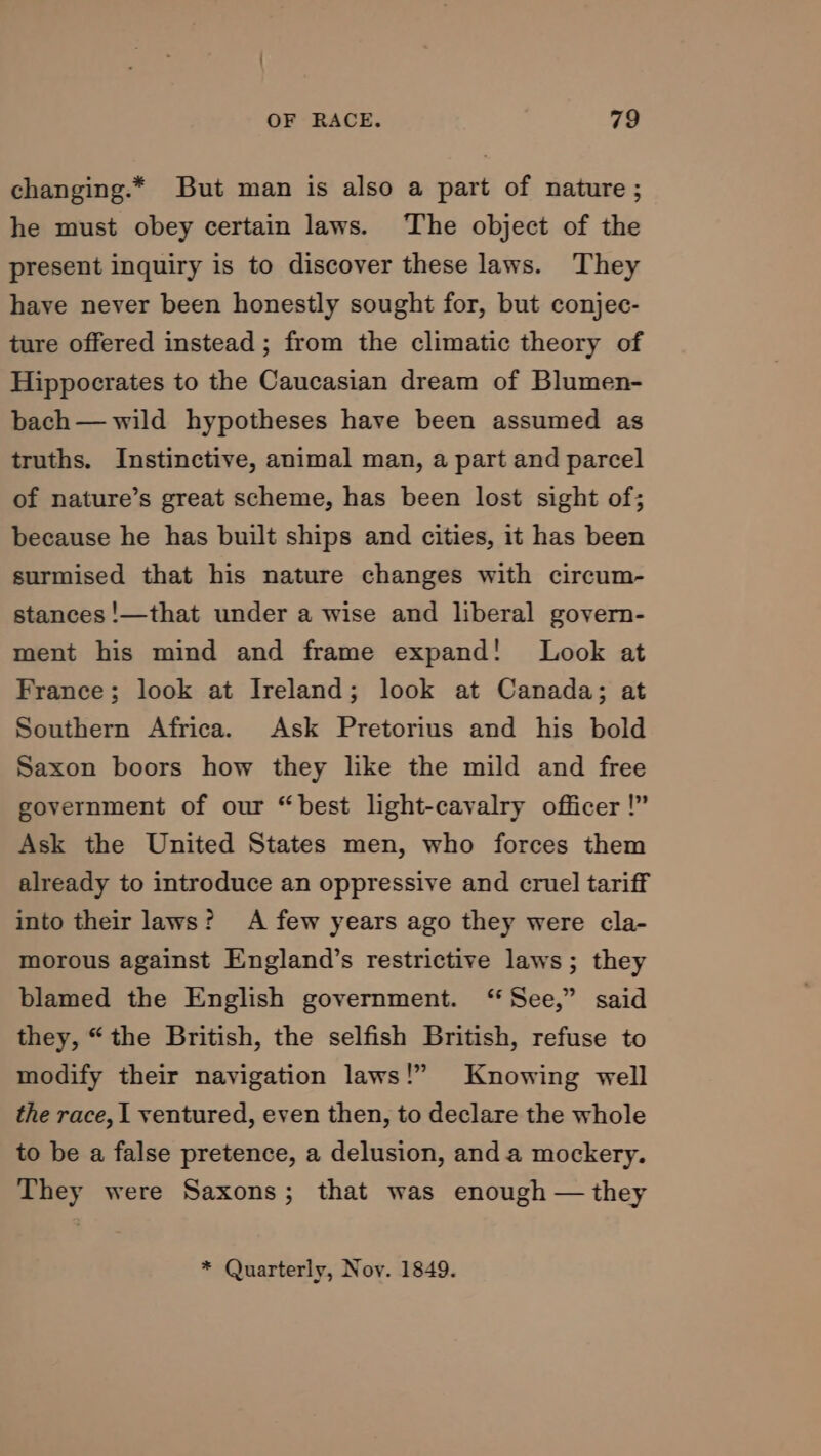 changing.* But man is also a part of nature; he must obey certain laws. The object of the present inquiry is to discover these laws. They have never been honestly sought for, but conjec- ture offered instead ; from the climatic theory of Hippocrates to the Caucasian dream of Blumen- bach— wild hypotheses have been assumed as truths. Instinctive, animal man, a part and parcel of nature’s great scheme, has been lost sight of; because he has built ships and cities, it has been surmised that his nature changes with circum- stances !—that under a wise and liberal govern- ment his mind and frame expand! Look at France; look at Ireland; look at Canada; at Southern Africa. Ask Pretorius and his bold Saxon boors how they like the mild and free government of our “best light-cavalry officer!” Ask the United States men, who forces them already to introduce an oppressive and cruel tariff into their laws? A few years ago they were cla- morous against England’s restrictive laws; they blamed the English government. ‘“ See,” said they, “the British, the selfish British, refuse to modify their navigation laws!” Knowing well the race, | ventured, even then, to declare the whole to be a false pretence, a delusion, anda mockery. They were Saxons; that was enough — they * Quarterly, Nov. 1849.