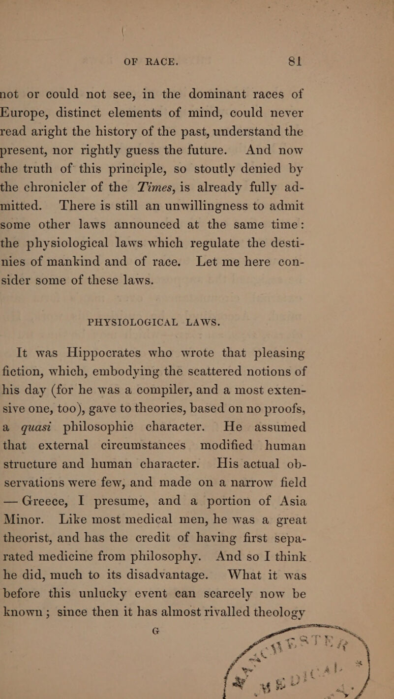 not or could not see, in the dominant races of Europe, distinct elements of mind, could never read aright the history of the past, understand the present, nor rightly guess the future. And now the truth of this principle, so stoutly denied by the chronicler of the Times, is already fully ad- mitted. There is still an unwillingness to admit some other laws announced at the same time: the physiological laws which regulate the desti- nies of mankind and of race. Let me here con- sider some of these laws. PHYSIOLOGICAL LAWS. It was Hippocrates who wrote that pleasing fiction, which, embodying the scattered notions of his day (for he was a compiler, and a most exten- sive one, too), gave to theories, based on no proofs, a guast philosophic character. He assumed that external circumstances modified human structure and human character. His actual ob- servations were few, and made on a narrow field — Greece, I presume, and a portion of Asia Minor. Like most medical men, he was a great theorist, and has the credit of having first sepa- rated medicine from philosophy. And so I think. he did, much to its disadvantage. What it was before this unlucky event can scarcely now be known ; since then it has almost rivalled theology G