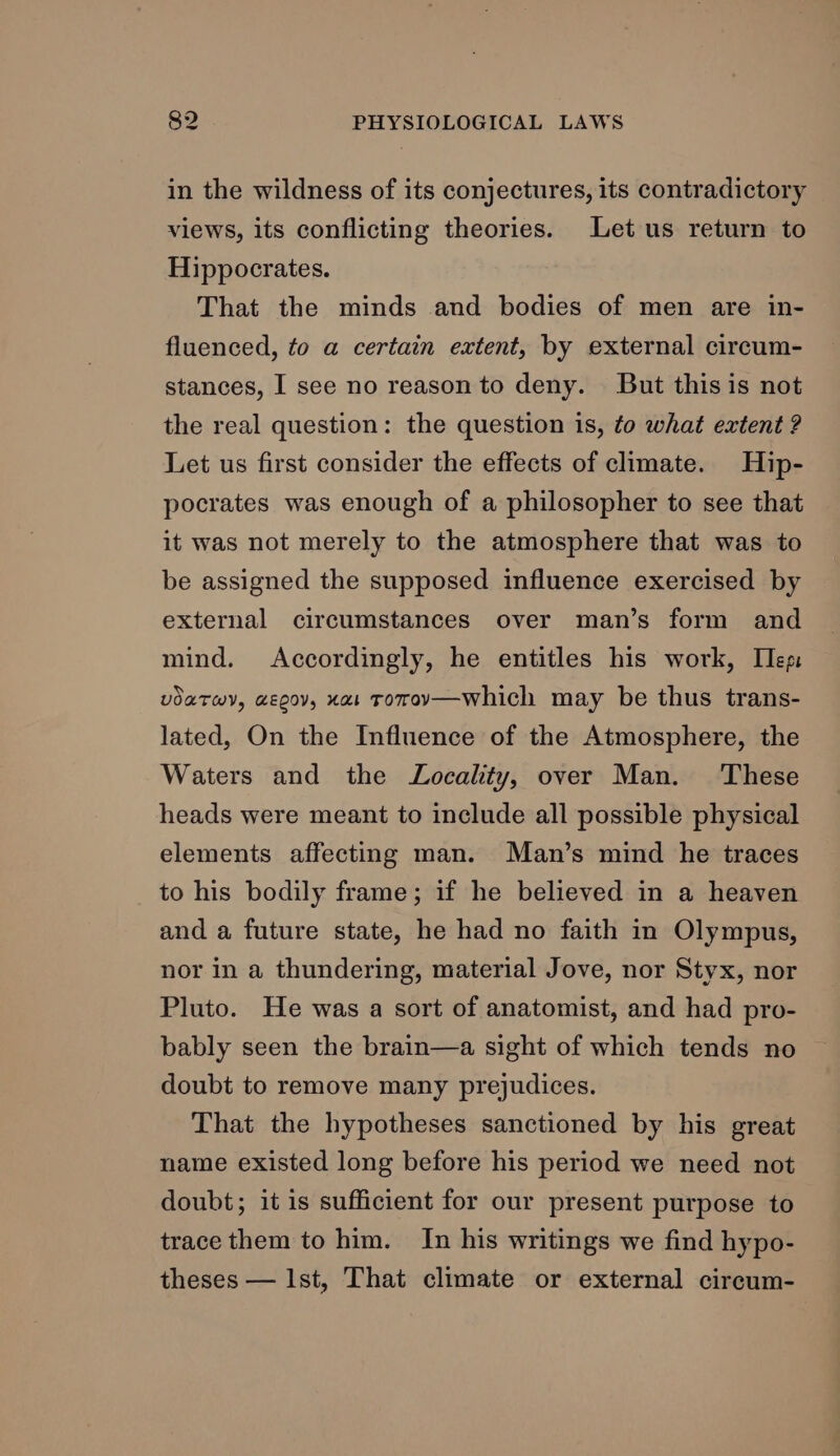 in the wildness of its conjectures, its contradictory views, its conflicting theories. Let us return to Hippocrates. That the minds and bodies of men are in- fluenced, to a certain extent, by external circum- stances, I see no reason to deny. But this is not the real question: the question 1s, to what extent ? Let us first consider the effects of climate. Hip- pocrates was enough of a philosopher to see that it was not merely to the atmosphere that was to be assigned the supposed influence exercised by external circumstances over man’s form and mind. Accordingly, he entitles his work, eg: voaTwy, aeoov, xa ToTov—which may be thus trans- lated, On the Influence of the Atmosphere, the Waters and the Locality, over Man. ‘These heads were meant to include all possible physical elements affecting man. Man’s mind he traces to his bodily frame; if he believed in a heaven and a future state, he had no faith in Olympus, nor in a thundering, material Jove, nor Styx, nor Pluto. He was a sort of anatomist, and had pro- bably seen the brain—a sight of which tends no doubt to remove many prejudices. That the hypotheses sanctioned by his great name existed long before his period we need not doubt; it is sufficient for our present purpose to trace them to him. In his writings we find hypo- theses — Ist, That climate or external circum-